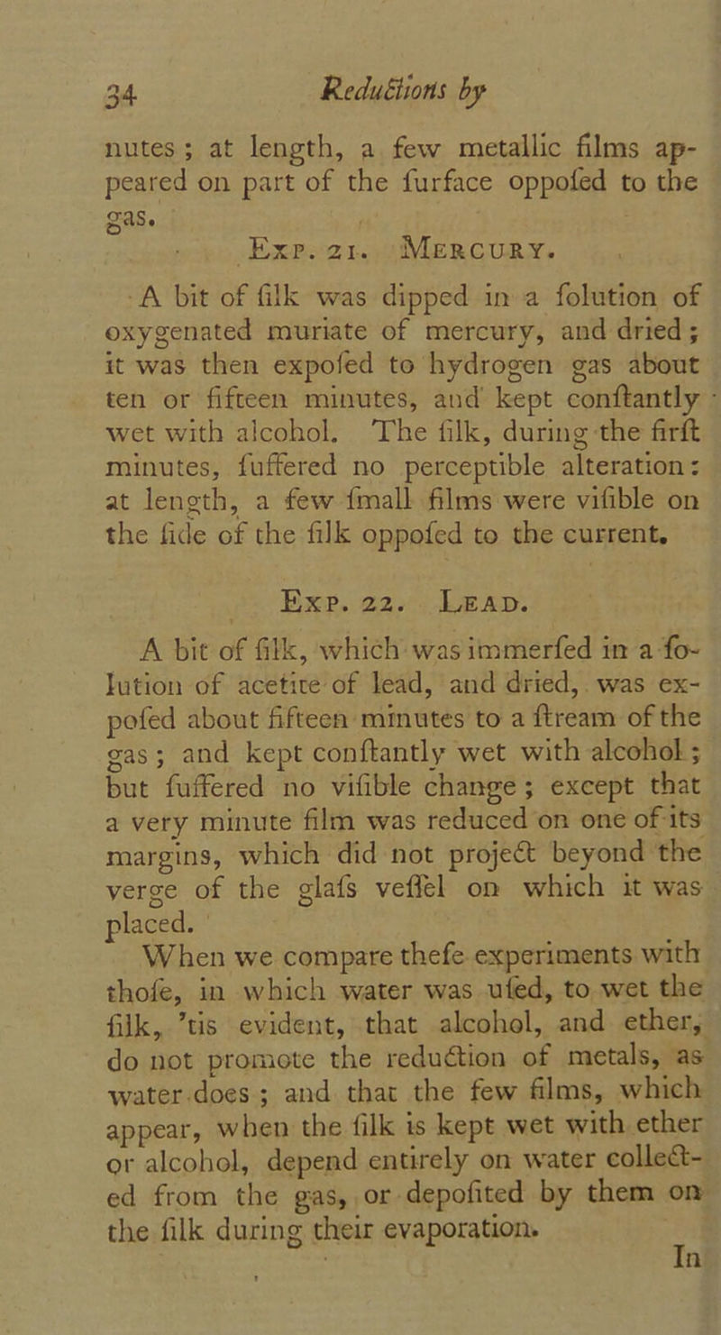 nutes; at length, a few metallic films ap- peared on part of the furface oppofed to the gas. | } Exp.a1. (MERCURY. A bit of filk was dipped in a folution of oxygenated muriate of mercury, and dried; it was then expofed to hydrogen gas about ten or fifteen minutes, and kept conftantly - wet with alcohol. The filk, during the firft minutes, fuftered no perceptible alteration &lt; at length, a few {mall films were vifible on the fide of the filk oppofed to the current. Exp. 22. Leap. A bit of filk, which was immerfed in a fo- lution of acetite of lead, and dried, was ex- pofed about fifteen mmutes to a ftream of the gas; and kept conftantly wet with alcohol ; but fuffered no vifible change; except that a very minute film was reduced on one of its margins, which did not project beyond the verge of the glafs veflel on which it was placed. ' When we compare thefe experiments with thofe, in which water was uted, to wet the filk, ’tis evident, that alcohol, and ether, do not promote the reduction of metals, as water-does; and that the few films, which appear, when the filk is kept wet with ether or alcohol, depend entirely on water collect- ed from the gas, ,or depofited by them on the filk during their evaporation. : : n
