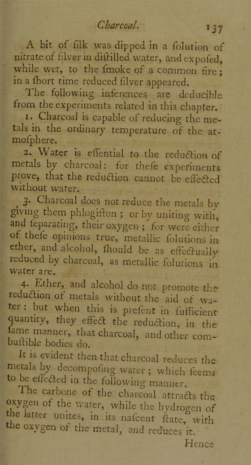 A bit of filk was dipped in a folution of nitrate of filver in diftilled water, and ex pofed, while wet, to the fmoke of a common fire; in a fhort time reduced filver appeared. The following inferences. are deducible from the experiments related in this chapter. 1. Charcoal is capable of reducing the me- mofphere, abit | 2. Water is effential to.the redu@tion of metals by charcoal: for thefe experiments prove, that the reduétion cannot be effetted _.3- Charcoal does not reduce the metals by and feparating, their oxygen; for were cither ether, and alcohol, fhould be as effect uaHy water are. 4. Ether, and alcohol do not. promote the reduction of metals without the aid. of wa- quantity, they effe@ the reduction, in the fame manner, that charcoal, and other com=' buftible bodies do. . It is evident then that charcoal reduces the to be effected in the following manner. The carbone of the&gt; charcoal attracts the the latter unites, in its nafcent ftate, with the oxygen of the metal, and reduces it. Hence