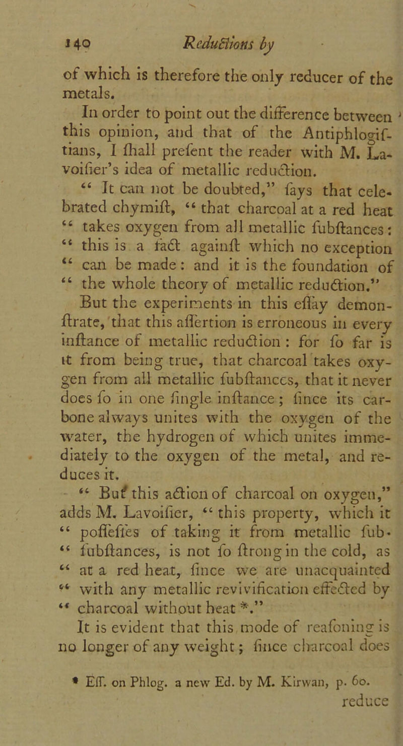 of which is therefore the only reducer of the metals, | | , In order to point out the difference between ° this opinion, and that of the Antiphlogif- trans, I fhall prefent the reader with M. La- voifier’s idea of metallic redu@tion. «* Tt can not be doubted,” fays that cele. brated chymift, ‘* that charcoal at a red heat ** takes oxygen from all metallic fubftances: “¢ this is.a fact againft which no exception ** can be made: and it is the foundation of ‘* the whole theory of metallic redu@ion.” But the experiments in this eflay demon- ftrate, that this aflertion 1s erroneous in every inftance of metallic reduction: for fo far is tt from being true, that charcoal takes oxy- gen from all metallic fubftances, that it never does fo in one fingle inftance; fince its car- bone always unites with the oxygen of the | water, the hydrogen of which unites imme- diately to the oxygen of the metal, and re- duces it. ‘© Buf this a@tion of charcoal on oxygen,” adds M. Lavoifier, ‘‘ this property, which it “* poffefies of taking it from metallic fub- “* fubftances, is not fo {trong in the cold, as “ ata red heat, fince we are unacquainted * with any metallic revivification effected by ‘* charcoal without heat *.” : It is evident that this, mode of reafoning is no longer of any weight; fince charcoal does # Eff. on Phlog. a new Ed. by M. Kirwan, p. 60. reduce