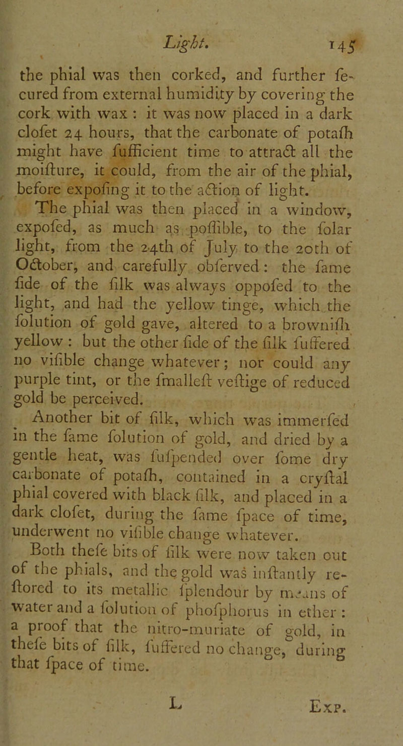 Light. 148 the phial was then corked, and further fe- cured from external humidity by covering the cork with wax: it was now placed in a dark clofet 24 hours, that the carbonate of potath might have fufficient time to-attract all the _ moifture, it could, from the air of the phial, before expofing it tothe ation of light. The phial was then placed in a window, expofed, as much as;-poflible, to the folar light, from the 24th of July to the zoth of _ O@ober, and. carefully. obferved: the fame ‘ fide. of the filk was always oppofed to. the _ light, and had the yellow tinge, which.the ~ {olution of gold gave, altered to a brownifh _ yellow: but the other fide of the filk fuffered. _no-vifible change whatever; nor could any _ purple tint, or the fmalleft veftige of reduced B sold be, perceivedtes ier. owen | . _. Another bit of filk, which was immerfed in the fame folution of gold, and dried by a gentle heat, was fufpended over fome dry carbonate of potafh, contained in a cryftal » phial covered with black filk, and placed in a dark clofet, during the fame {pace of time; underwent no vitible change whatever. Both thefe bits of filk were now taken out of the phials, and the gold was inftantly re- ftored to its metallic {plendour by means of _ water and a folution of phofphorus in ether: a proof that the nitro-muriate of gold, in thefe bits of filk, fuffered no change, during that {pace of time. Le Exp.