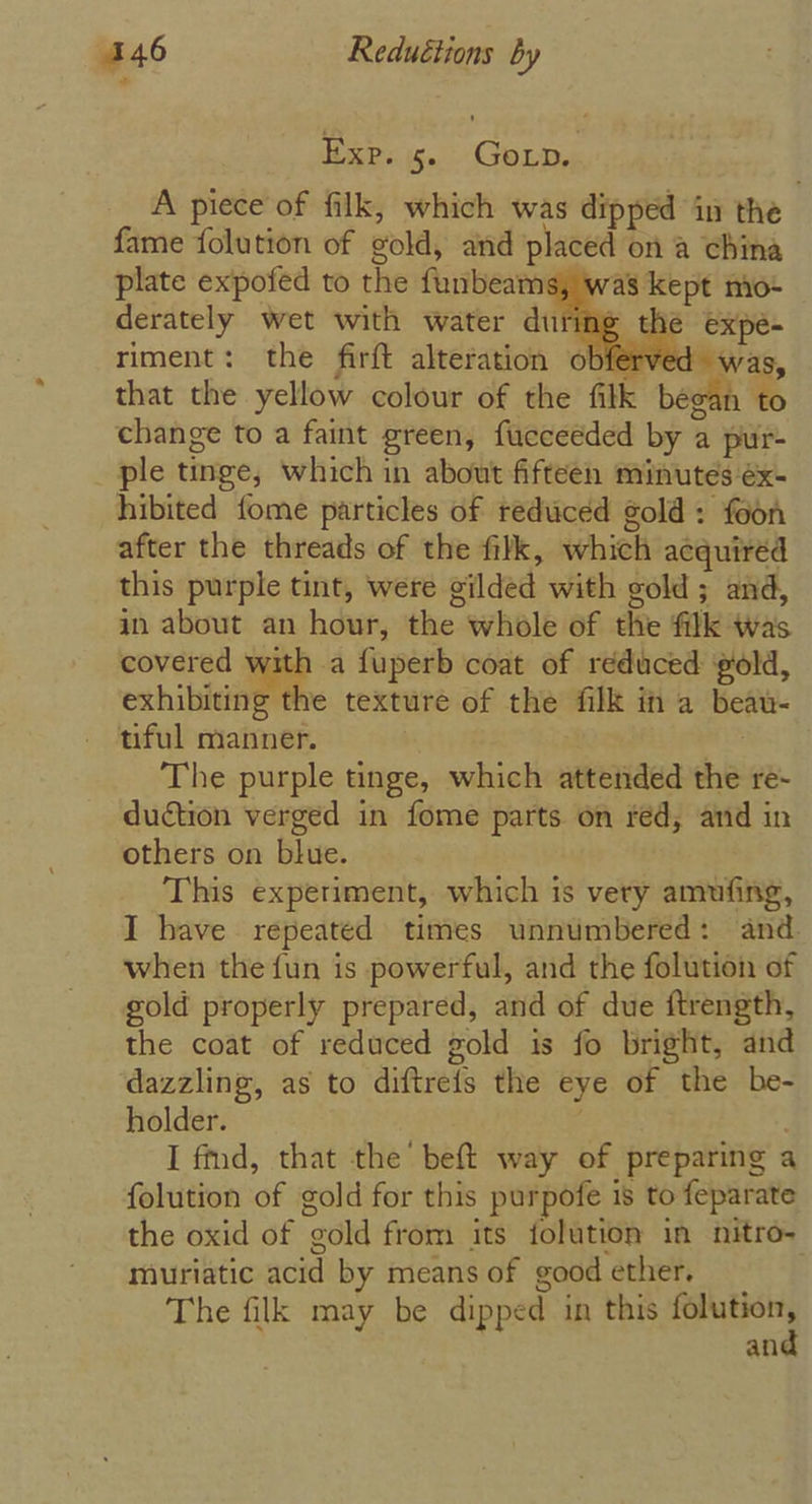 - Hepes is. GoLp, A piece of filk, which was dipped in the fame folution of gold, and placed on a china plate expofed to the funbeams, 4 derately wet with water during the expe= riment: the firft alteration obferved was, that the yellow colour of the filk ee change to a faint green, fucceeded by a pur- ple tinge, which in about fifteen minutes éx- hibited fome particles of reduced gold: feon after the threads of the filk, which acquired this purple tint, were gilded with gold ; and, in about an hour, the whole of the fk was covered with a fuperb coat of reduced gold, exhibiting the texture of the filk in a beau- tiful manner. | ae i The purple tinge, which attended the re- duction verged in fome parts on red, and in others on blue. This experiment, which is very amufing, I have repeated times unnumbered: and. when the fun is powerful, and the folution of gold properly prepared, and of due ftrength, the coat of reduced gold is fo bright, and dazzling, as to diftrefs the eye of the be- holder. I fd, that the beft way of preparing a folution of gold for this purpofe 1s to feparate the oxid of gold from its folution in nitro- muriatic acid by means of good ether, The filk may be dipped in this ae an