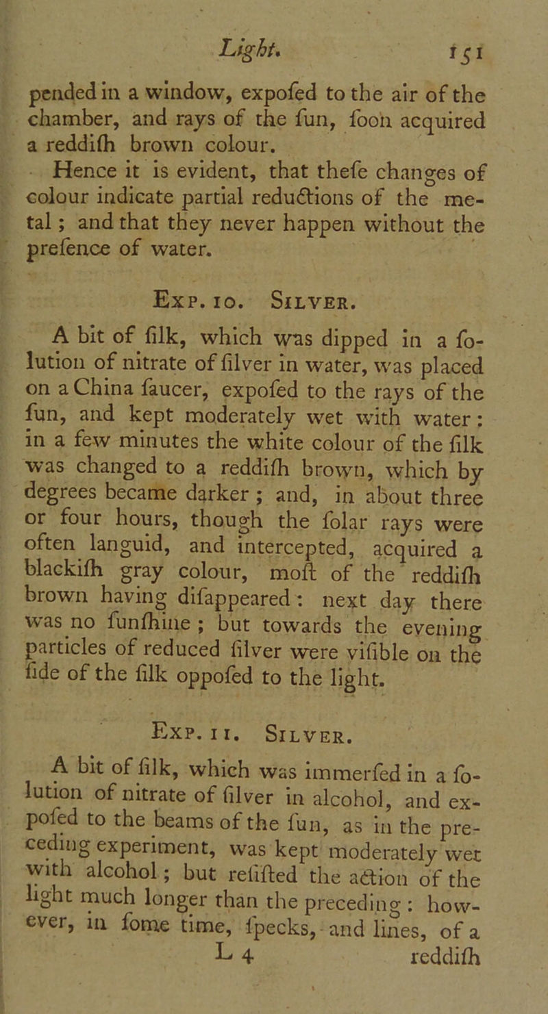 pended in a window, expofed to the air of the chamber, and rays of the fun, foon acquired -areddifh brown colour. - Hence it is evident, that thefe changes of colour indicate partial reductions of the me- _ tal; and that they never happen without the ' prefence of water. Exp. 10. SILVER. A bit of filk, which was dipped in a fo- _ lution of nitrate of filver in water, was placed _ on aChina faucer, expofed to the rays of the fun, and kept moderately wet with water: in a few minutes the white colour of the filk _ was changed to a reddifh brown, which by degrees became darker ; and, in about three or four hours, though the folar rays were often languid, and intercepted, acquired a blackifh gray colour, moft of the reddith brown having difappeared: next day there was no funfhine ; but towards the evening particles of reduced filver were vifible on the fide of the filk oppofed to the light. Exp.311. Sriver. A bit of filk, which was immerfed in a {o- lution of nitrate of filver in alcohol » and ex= _ pofed to the beams of the fun, as in the pre- ceding experiment, was kept moderately wert with alcohol; but refitted the action of the light much longer than the preceding: how- ever, in fome time, fpecks,-and lines, of a L 4 reddith