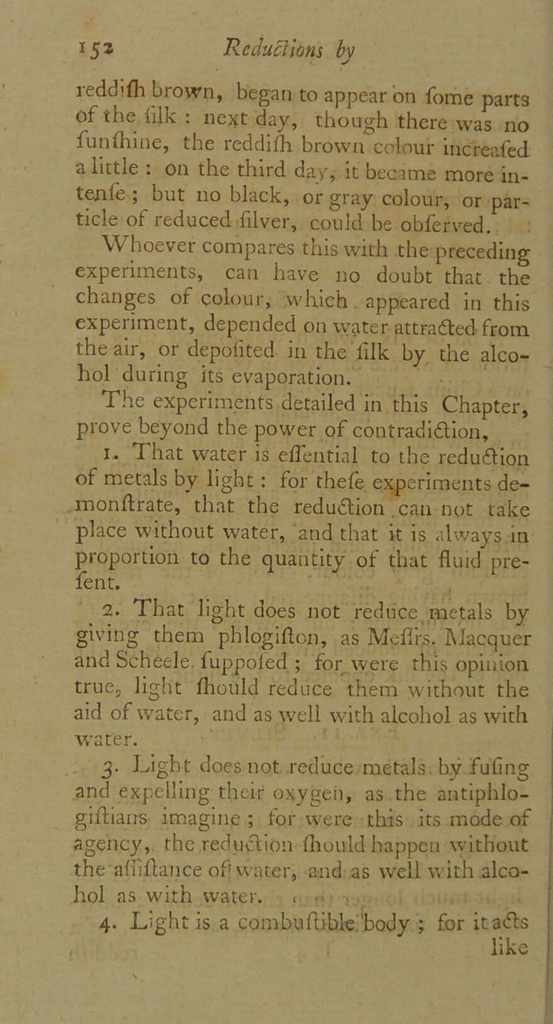 reddifh brown, began to appear on fome parts of the filk : next day, though there-was no funthine, the reddith brown colour incteafed: alittle : on the third day, it became more in- tenfe; but no black, or gray colour; or ‘par- ticle of reduced:filver, could be obferved.. Whoever compares this with the preceding experiments, can have no doubt that. the changes of colour; which. appeared in this experiment, depended on water attra¢ted from the air, or depofited in the filk by. the alco= | hol during its evaporation. The experiments detailed in this Chapter, prove beyond the power of contradiétion, — 1. That water is effential to the reduction of metals by light: for thefe experiments de- -monftrate, that the reduétion can not take place without water, ‘and that it is always in’ proportion to the quantity of that fluid pre- fent. ees Sie se alba 2. That light does not reduce metals by giving them phlogifton, .as Mefirs. Macquer and Scheele. fuppofed ; for. were this opinion true, light fhould reduce them without the aid of water, and as well with alcohol as with water. BE seit | 3, Light does not reduce metals. by.fufing and expelling their oxygein, as.the antiphlo- giftians, imagine 5. for were :this. its mode of agency, the reduction fhould happen without the affiftance off water, -and:as well with alco- hol as. with.water;'3 ordi geal dovedsaigu 4. Light is a combuttible!body.; for it ae ike