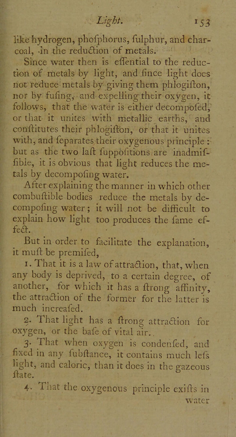 like hydrogen, phofphorus, fulphur, and char- coal, -in the reduction of metals. ~~ Since water then is effential to the reduc- tion of metals by light, and fince light does not reduce’ metals by giving them phlogifton, nor by fufing; and expelling their oxygen, it follows, that the water is either decompofed; or that it unites with metallic earths,’ and conftitutes their phlogifton, or that it unites with, and feparates their oxygenious principle = but as the two lalt fuppofitions|are inadmif- fible, it is obvious that light reduces the me- tals by decompofing water. After explaining the manner in which other combuftible bodies reduce the metals by de- compofing water; it will not be difficult to explain how light too produces the fame ef- fect. f But in order to facilitate the explanation, it muft be premifed, 1. That it is a law of attraction, that, when any body is deprived, to a certain degree, of | another, for which it has a ftrong affinity, much increafed. i® 2. That light has a ftrong attraction for 3. That when oxygen is condenfed, and fixed in any fubftance, it contains much lefs light, and caloric, than it does in the gazeous ftate. 4. That the oxygenous principle exifts in water