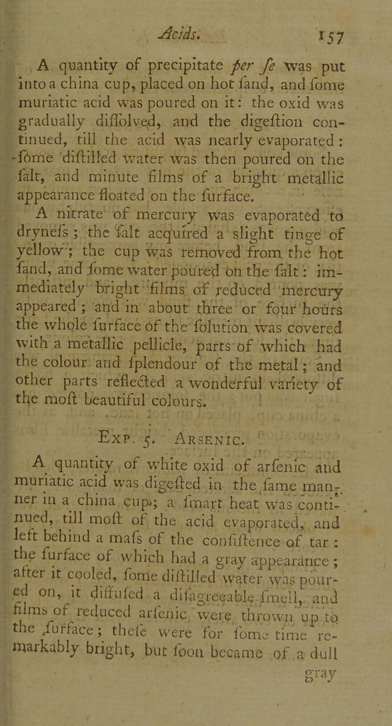 we ieee ea 2 peg ek ~) ig falt, and minute films of a bright ‘metallic t appeared ; and in’ about thtée ‘or’ four houts the whole furface of the folution was covered with a metallic pellicle, ‘parts-of which~ had the colour. and {plendour of the metal; and Other parts reflected a wonderful variety ‘of the moft beautiful colours. . Be ERE. ey, PARSE NT ee A quantity of white oxid of arfenic and muriatic acid was digefted in the fame man, the furface of which had a gray appearance ; after it cooled, fome diftilled: water was pour- ed on, it diffufed.a difagreeable-{mell,. and films of reduced arfenic, were thrown, up to the furface; thefe. were for fome time re- markably bright, but foon became of 2 dull oray