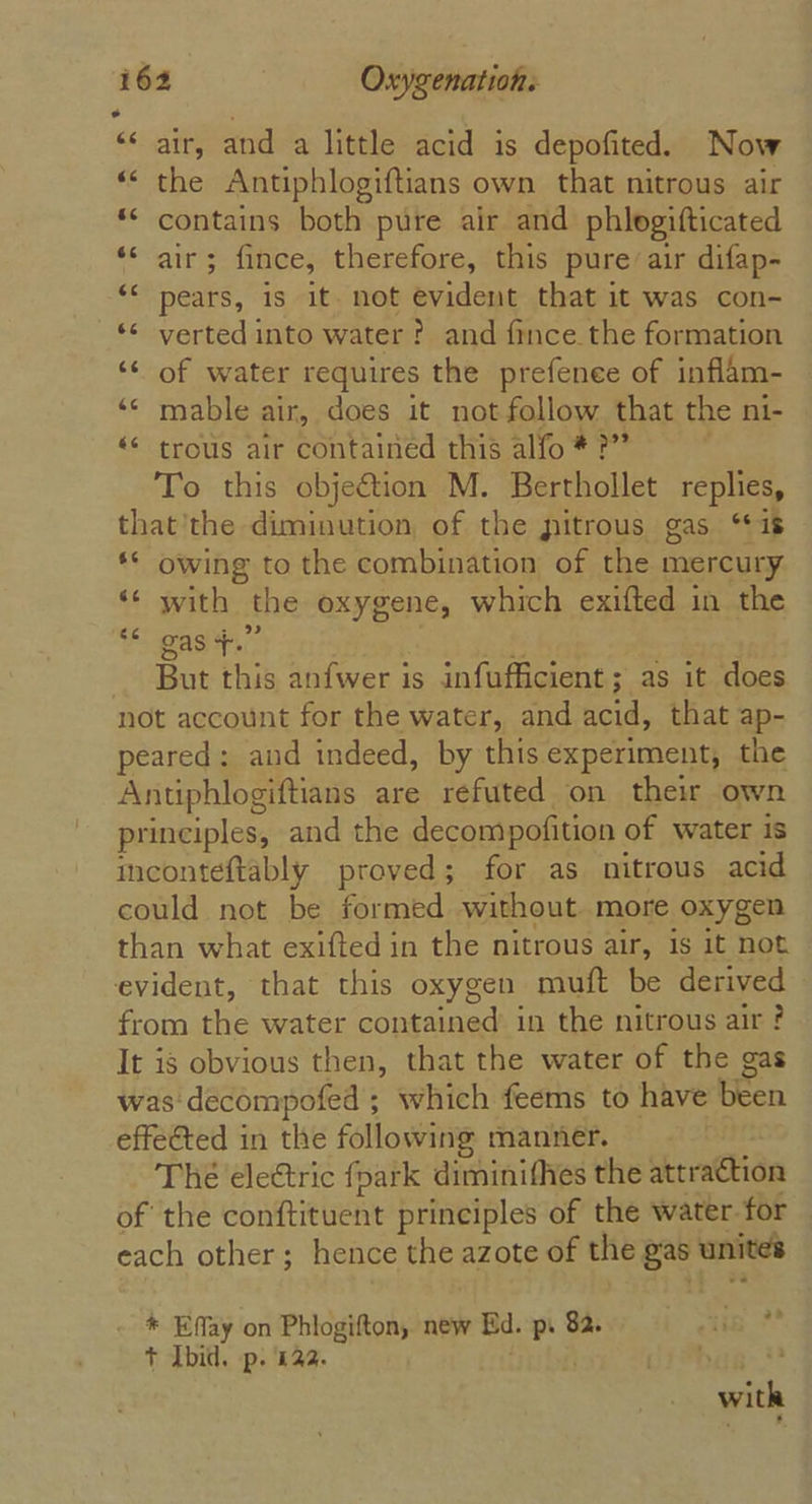 “air, and a little acid is depofited. Now *‘ the Antipblogiftians own that nitrous air ** contains both pure air and phlogifticated ‘* air; fince, therefore, this pure’air difap- ‘* pears, is it. not evident that it was con- *¢ verted into water ? and fince the formation ‘* of water requires the prefenee of inflam- “© mable air, does it not follow that the ni- «© trous air contained this alfo # ?”” To this obje&amp;tion M. Berthollet replies, that’'the diminution of the pitrous gas “is ** owing to the combination of the mercury ‘¢ with the oxygene, which exifted in the 66 gas +.” But this anfwer is infufficient; as it does not account for the water, and acid, that ap- peared: and indeed, by this experiment, the Antiphlogiftians are refuted on their own principles, and the decompofition of water is inconteftably proved; for as nitrous acid could not be formed without. more oxygen than what exifted in the nitrous air, is it not evident, that this oxygen muft be derived from the water contained in the nitrous air? It is obvious then, that the water of the gas was decompofed ; which feems to have been effe@ted in the following manner. The eleétric fpark diminifhes the attraCtion of the conftituent principles of the water for each other; hence the azote of the gas’ unites * Effay on Phlogifton, new Ed. p. 82. in? + Ibid. p. £22. a rae with 7 ‘