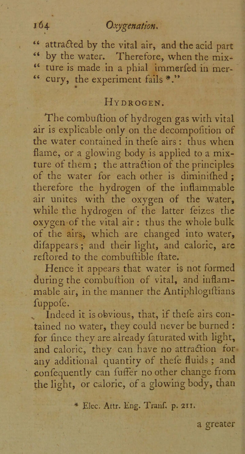 ** attracted by the vital air, and the acid part “&lt;¢ by the water. Therefore, when the mix- ture is made.in a phial immerfed in mer- cury, the experiment fails *.” Hy DROGEN. The combutftion of hydrogen gas with vital air is explicable only on the decompofition of the water contained in thefe airs: thus when flame, or a glowing body is applied to a mix- ture of them; the attraétion of the principles of the water for each other is diminifhed ; therefore the hydrogen of the inflammable air unites with the oxygen of the water, while the hydrogen of the latter feizes the oxygen-of the vital air: thus the whole bulk of the airs, which are changed into water, difappears; and their light, and caloric, are reftored to the combuftible ftate. __ _ Hence it appears that water is not formed during the combuftion of vital, and inflam- _-mable air, in the manner the Antiphlogrftians fuppofe. . Indeed it is obvious, that, if thefe airs con- tained no water, they could never be burned : for fince they are already faturated with light, and caloric, they can have no attraction for. any additional quantity of thefe fluids ; and ' gonfequently can fufter no other change from the light, or caloric, of a glowing body, than * Elect Attr. Eng. Tranf. p. 211. a greater