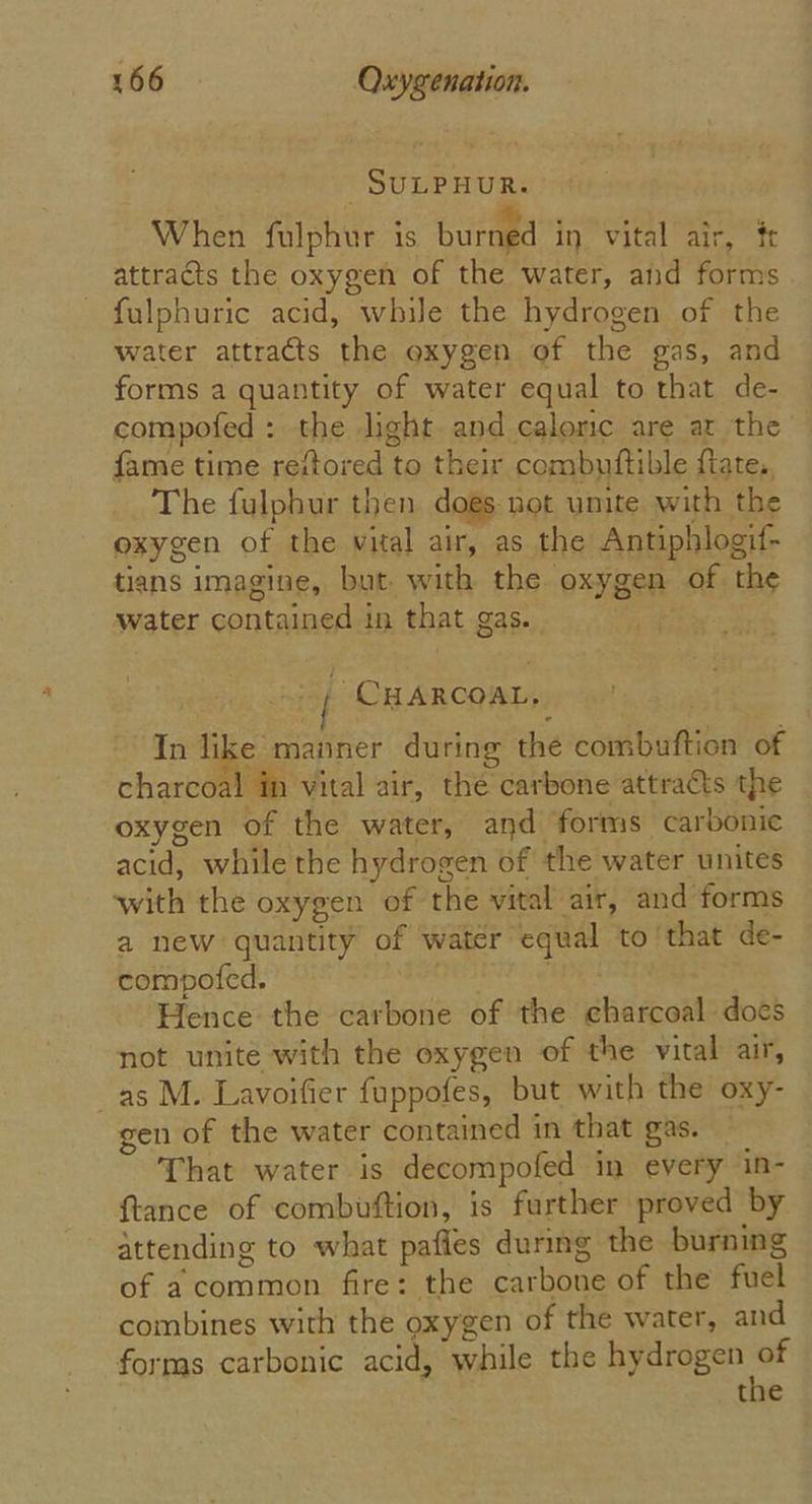 SULPHUR. When fulphur is burned in, vital air, tr attracts the oxygen of the water, and forms fulphuric acid, while the hydrogen of the water attracts the oxygen of the gas, and forms a quantity of water equal to that de- compofed : the light and caloric are at the fame time reftored to their combuftible flate,, The fulphur then dogs not umite with the oxygen of the vital air, as the Antiphlogif- tians imagine, but with the oxygen of the water contained in that gas. i CHARCOAL, In like manner during the combuftion of charcoal in vital air, the carbone attraéts the oxygen of the water, and forms carbonic acid, while the hydrogen of the water unites with the oxygen of the vital air, and forms a new quantity of water equal to ‘that de- compofed. a wes Hence the carbone of the charcoal does not unite with the oxygen of the vital air, as M. Lavoifier fuppofes, but with the oxy- gen of the water contained in that gas. — That water is decompofed in every in- {tance of combuftion, is further proved by attending to what pafies during the burning of acommon fire: the carbone of the fuel combines with the oxygen of the water, and forms carbonic acid, while the hydrogen = the