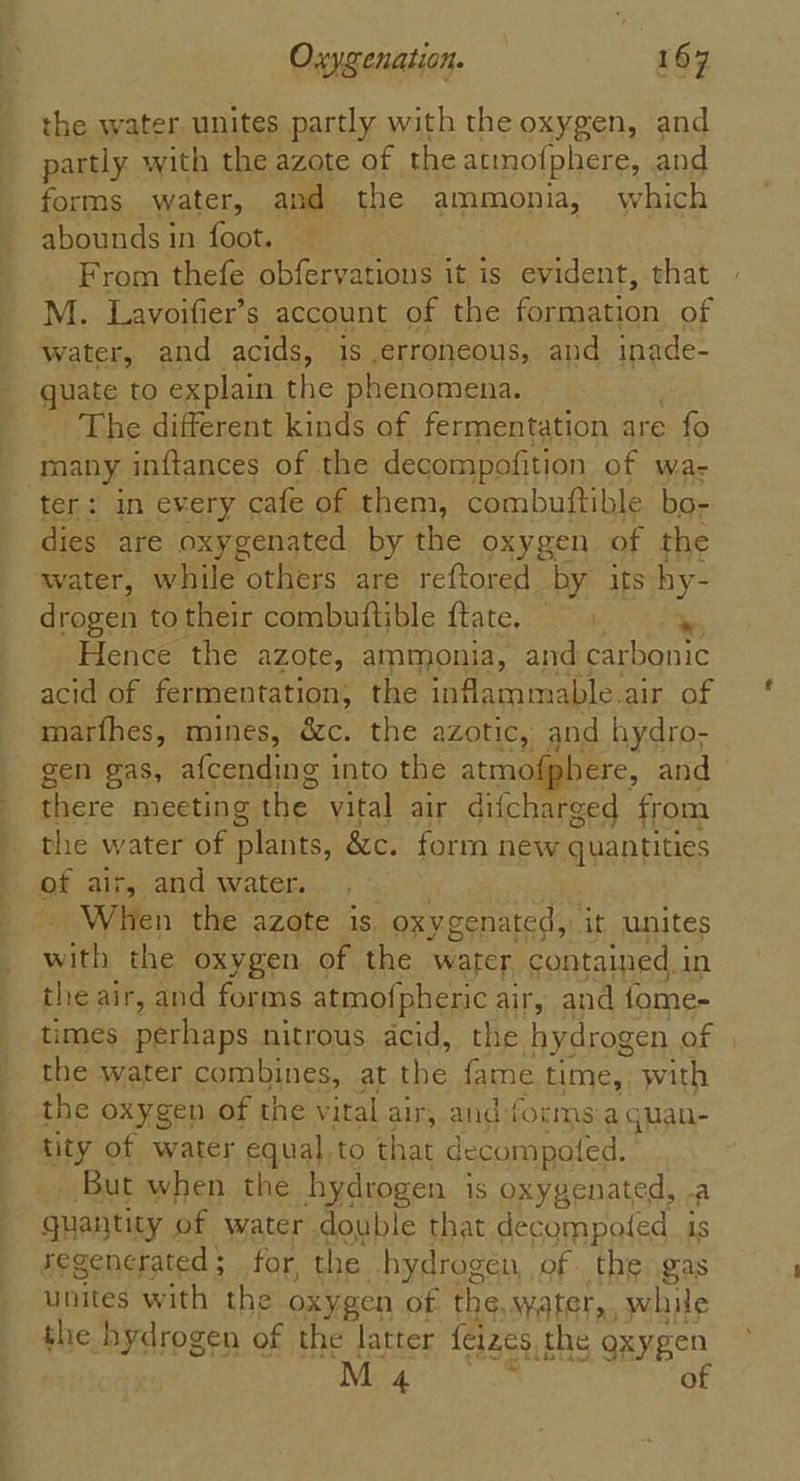 the water unites partly with the oxygen, and partly with the azote of the atmofphere, and forms water, and the ammonia, which abounds in foot. — From thefe obfervations it is evident, that M. Lavoifier’s account of the ee Gn of water, and acids, is erroneous, and inade- quate to explain the phenomena. The different kinds of fermentation are fo many inftances of the decompofition of wa- ter: in every cafe of them, combuftible bo- dies are oxygenated by the oxygen of the water, while pares: are reftored by its hy- drogen to their combuftible ftate. — Hence the azote, ammonia, and carbonic acid of fermentation, the inflammable air of marfhes, mines, &amp;c. the azotic, and hydro- gen gas, afcending into the atm here, and (=) there meeting the vital air difcharged from the water of plants, &amp;c. form new quantities of ais, and water. When the azote is. oxyge nated, it unites with the oxygen of the water contained i in the air, and forms atmofpheric air, and fome- times perhaps nitrous acid, the hydrogen af the water combines, at na fame time,: with the oxygen of the vital air, and forms a quan- tity of water equal,to that decompoted. But when. the hydrogen is oxygenated, .a quantity of water double that decompoted is regenerated; for, the hydrogen, of. the gas unites with the oxygen of the, water,, while the hydrogen of the latter feizes, the oxygen M4 of