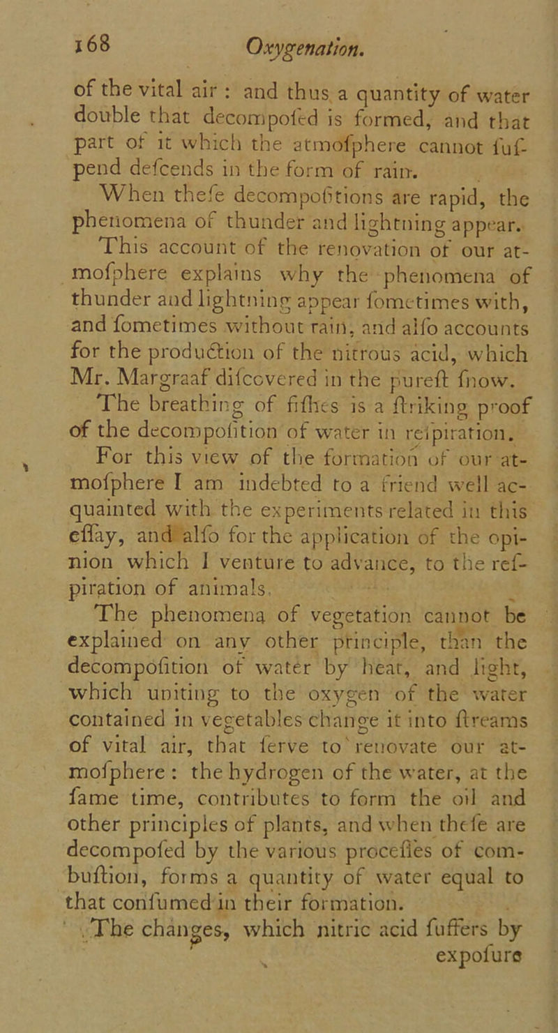 of the vital air: and thus a quantity of water double that decompofed is formed, and that part of it which the atmofphere cannot fut pend defcends in the form of rain. When thefe decompofitions are rapid, the phenomena of thunder and lightning appear. This account of the renovation of our at- -mofphere explams why the phenomena of thunder and lightning appear fometimes with, and fometimes without rain, and alfo accounts for the produétion of the nitrous acid, which Mr. Margraaf difcovered in the pureft fnow. The breathing of fifhes is a ftriking proof of the decompofition of water in reipiration, For this view of the formation of our at- mofphere I am indebted to a friend well ac- quainted with the experiments related in this eflay, and’alfo for the application of the opi- nion which I venture to advance, to the ref- piration of animals, ay t The phenomena of vegetation cannot be explained on any other principle, than the decompofition of water by heat, and light, which uniting to the oxygen of the water contained in vegetables change it into ftreams of vital air, that ferve to renovate our at- mofphere: the hydrogen of the water, at the fame time, contributes to form the oil and other principles of plants, and when thefe are decompofed by the various procefies of com- buftion, forms a quantity of water equal to that confumed in their formation. ‘The changes, which nitric acid fuffers by : expofure