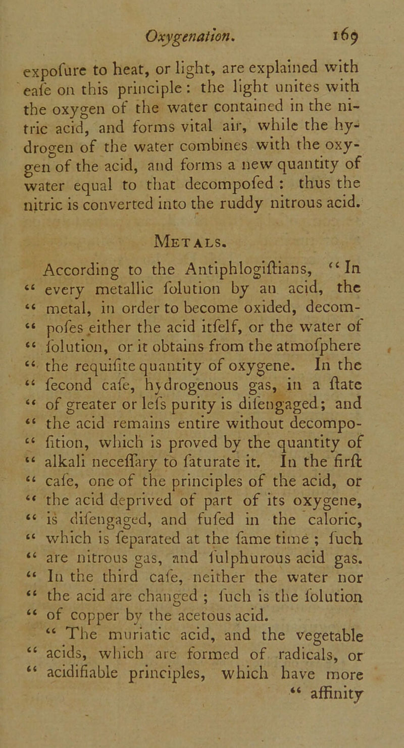 expofure to heat, or light, are explained with “eafe on this principle: the light unites with the oxygen of the water contained in the ni- tric acid, and forms vital air, while the hy- _ drogen of the water combines with the oxy- gen of the acid, and forms a new quantity of water equal to that decompofed: thus the nitric is converted into the ruddy nitrous acid. METALS. According to the Antiphlogiftians, ‘‘In &lt;¢ every metallic folution by an acid, the &lt;¢ metal, in order to become oxided, decom- ‘¢ pofes either the acid itfelf, or the water of &lt;¢ {olution, or it obtains from the atmofphere &lt;&lt; the requifite quantity of oxygene. In the &lt;¢ fecond cafe, hydrogenous gas, in a ftate &lt;* of greater or lefs purity is difengaged; and «¢ the acid remains entire without decompo- ¢¢ fition, which is proved by the quantity of s¢ alkali neceffary to faturate it. In the firft ‘¢ cafe, one of the principles of the acid, or | ‘¢ the acid deprived of part of its oxygene, &lt;¢ i$ difengaged, and fufed in the caloric, «¢ which is feparated at the fame time; fuch | ‘&lt; are nitrous gas, and fulphurous acid gas. ‘¢ In the third cafe, neither the water nor ‘* the acid are changed ; {uch is the folution “¢ of copper by the acetous acid. ~“ The muriatic acid, and the vegetable acids, which are formed of. radicals, or acidifiable principles, which have more &lt;¢ affinity ce 66