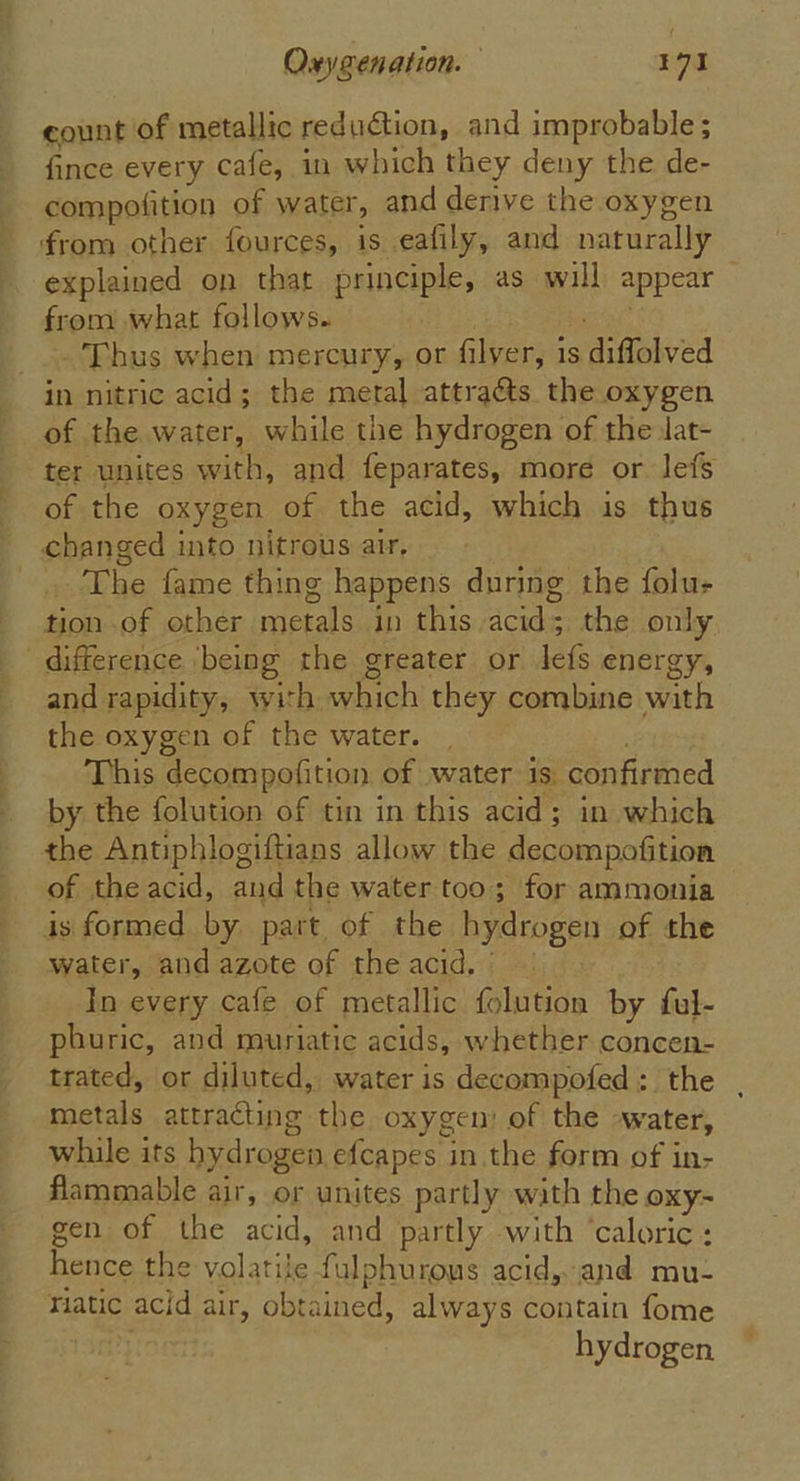 ~~ 2 count of metallic reduction, and improbable ; fince every cafe, in which they deny the de- compofition of water, and derive the oxygen from other fources, is eafily, and naturally explained on that principle, as will appear from what follows. Thus when mercury, or filver, is diffolved of the water, while the hydrogen of the lat- ter unites with, and feparates, more or lefs of the oxygen of the acid, which is thus . The fame thing happens during the folu- tion of other metals in this acid; the only co) and rapidity, with which they combine with the oxygen of the water. © This decompofition of water is confirmed by the folution of tin in this acid; in which of theacid, and the water too; for ammonia is formed by part of the hydrogen of the water, and azote of the acid. | In every cafe of metallic folution by ful- phuric, and muriatic acids, whether concen- trated, or diluted, water is decompofed: the . metals attracting the oxygen: of the -water, while its hydrogen efcapes in the form of in- flammable air, or unites partly with the oxy- gen of the acid, and partly with ‘caloric: hence the volatile fulphurous acid, and mu- riatic acid air, obtained, always contain fome hydrogen