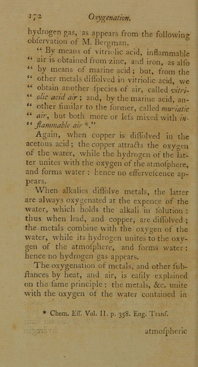 hydrogen gas, ‘as appears from the following obfervation of M. Bergman. «2.7% ‘¢ By means of vitriolic acid, inflammable air 1s obtained from zinc, and iron, as alfo ‘* by means of marine acid; but, from the *¢ other metals diflolved in vitriolic acid, we ** obtain another fpecies of air, called vitri- “* olic acid air; and, by the marine acid, an- ** other fimilar to the former, called muriatic ** air, but both more or lefs mixed with jx- ©* flammable air *.” Again, when copper is diffolved in the acetous acid; the copper attraéts the oxygen of the water, while the hydrogen of the Jat- ter unites with the oxygen of the atmofphere, and forms water: hence no effervefcence ap- ears. When alkalies diffolve metals, the latter are always oxygenated at the expence of the water, which holds the alkali in folution : thus when lead, and copper, are diflolved ; the.metals combine with the oxygen of the water, while its hydrogen unites to the oxy- gen of the atmofphere, and forms water: hence no hydrogen gas appears. . ~The oxygenation of metals, and other fub- ftances by heat, and air, is eafily explained on the fame principle: the metals, &amp;c. unite with the oxygen of the water contained in 6 _*® Chem. Eff. Vol. Il. p. 358. Eng. Tranf. 25 atmo{pheric