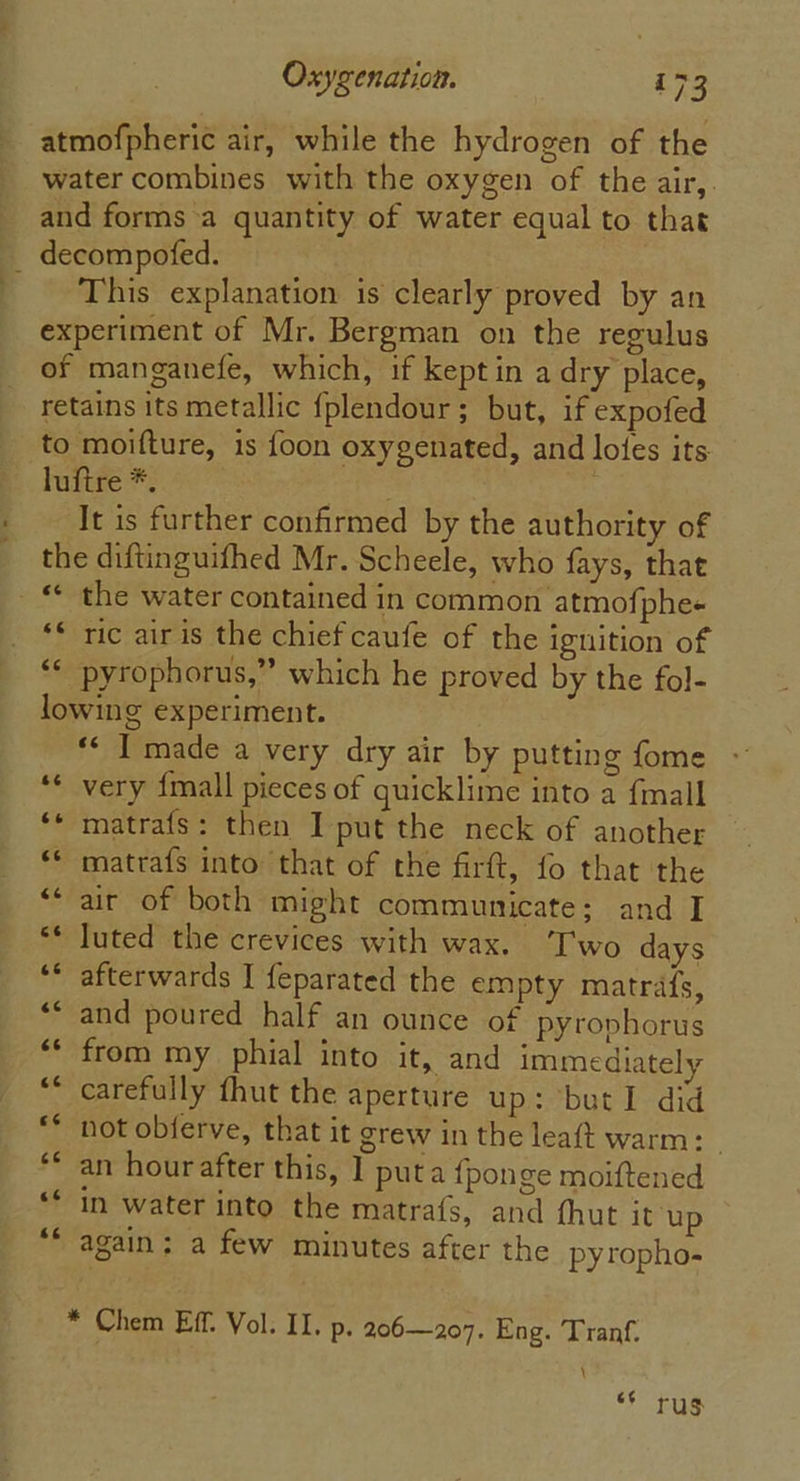 atmofpheric air, while the hydrogen of the water combines with the oxygen of the air,. and forms a quantity of water equal to that _ decompofed. This explanation is clearly proved by an experiment of Mr. Bergman on the regulus of manganefe, which, if kept in a dry place, retains its metallic fplendour; but, if expofed to moifture, is foon oxygenated, and lotes its luftre *. It is further confirmed by the authority of the diftinguifhed Mr. Scheele, who fays, that _ “ the water contained in common atmofphee ** ric air is the chief caufe of the ignition of “* ‘pyrophorus,” which he proved by the fol- lowing experiment. ** I made a very dry air by putting fome very {mall pieces of quicklime into a {mall ‘* matrafs: then I put the neck of another matrafs into that of the firft, fo that the air of both might communicate; and I luted the crevices with wax. ‘Two days afterwards J feparated the empty matrafs, and poured half an ounce of pyrophorus from my phial into it, and immediately carefully fhut the aperture up: but1 did not obferve, that it grew in the leaft warm: | an hour after this, ] puta {ponge moiftened in water into the matrafs, and thut it up again; a few minutes after the py topho- - o aw a“ a nm wo vn o o ww“ nr. Lay an, * Chem Eff. Vol. II. p. 206—207. Eng. Tranf. | rus