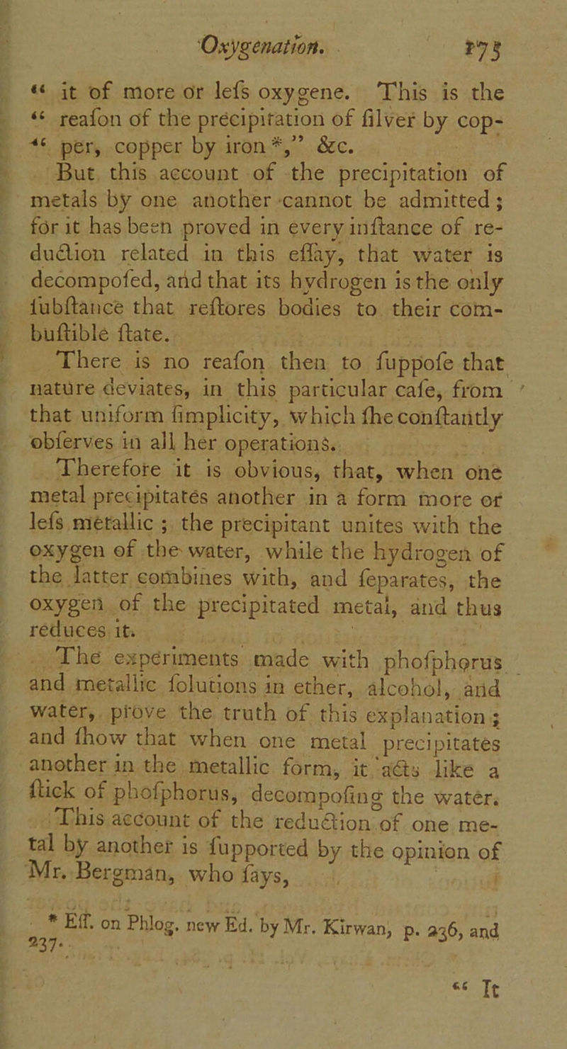 «« it of more or lefs oxygene. This is the «¢ reafon of the precipitation of filver by cop- “© per, copper by iron*,” &amp;c. But, this account of the precipitation of metals by one another cannot be admitted ; for it has been proved in every inftance of re- du@ion related in this eflay, that water is decompofed, and that its hydrogen is the only fubftancé that reftores bodies to their com- buftible flate. 3 | There is no reafon then to fuppofe that nature deviates, in this particular cafe, from that uniform fimplicity, which fhe conftantly obferves in all her operations. ci Therefore it is obvious, that, when oné metal precipitatés another in a form more of lefs metallic ; the precipitant unites with the oxygen of the water, while the hydrogen of the latter combines with, and f{eparates, the oxygen of the precipitated metal, and thus reduces its mabe tes } _. The experiments made with phofphorus _ and metallic folutions in ether, alcohol, and water, prove the truth of this explanation 3 and fhow that when one metal precipitates another in the metallic form, it as like a flick of phofphorus, decompofing the water. This account of the reduétion of one me- tal by another is fupported by the opinion of Mr. Bergman, who fays, ~ . - * EF on Phlog, new Ed. by Mr. Kirwan, p. a36, ae 237... &amp;6 Tt