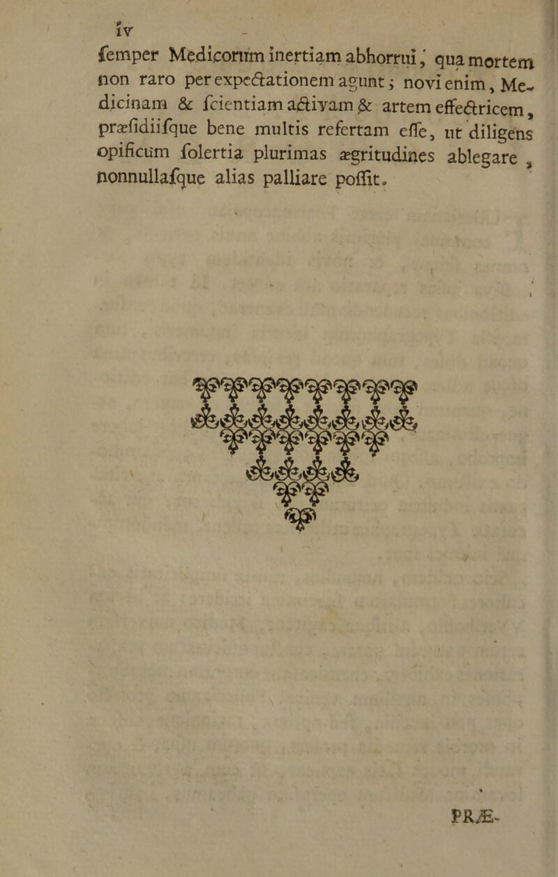 femper Medicorum inertiam abhorruiqua mortem non raro per expecftationem agunt i novi enim, Me- dicinam & fcientiam aftivam fk artem effe&ricem, pradidiifque bene multis refertam efle, ut diligens opificum folertia plurimas aegritudines ablegare 3 nonnullafque alias palliare poflit. PR/E-