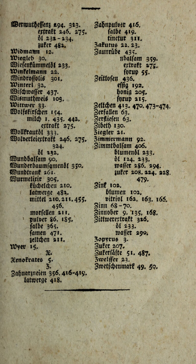 tSBerraut^efiTen) £94. 9^3. ejptraft 246. 275, 5t z3t-23i* iufer 481« t);?t^matln 11. tüiegicb 30. 2Dlefenfummet5l £33» U)inF{Imann zi. SDinbroffoIiö 301» Winrerl 31. SÖtfcfciüöffct 437- 9Öi5mut5wei^ 103, lüittwn* 33. SQolf0fitfien 154, niil0 I. 435» 44£» CjTtCOft £75» SÖoUFwutöt 333. Sßolt>ecleie;tr«ft 146« 175« SÖunb6aIfam 90« S3unbec5ounifamen5t 350» CTOunbtrönf 261. Iffiurmelljrir 305» föcbeicbcu 210« iQttvetge 481» mittel 210« 211« 455* 456» morfctten 21 r. ’ pulm S6, 1S5* falbe 965. fameu 47*» Ifltcben £11» Wyetr 15» X. 3£eiiofi‘«teß 5- 3. 3a5narjneien 35^.4*6-419« lattoetge 4*8» ^ö^ttpuleet 4*ö» falbe 419. tinctut 311« BaFuruö £1.23, Zaunrübe 435» nbalfam 359» ejrtraft £7»» ^ .... 55» Seittofen 436« effig 192. I^onig £05« fmp £15» |eltcben4i3.47o»473'-474. Verfallen 63, BerfUefcn 63« gibetb 130. Sieglet £i. Bimmevmatm 92. Simmtbalfam 406. blumenbl 233» 61 124. £33» majfer 286, 294« iufer 208« 224« 22g. Sinf 102. blumen 102. »itriol 162. 163« i65« 5inn 68-70. 3innobep 9. *135» i6g, §ittwece?tcaft 320» öl 233. »affet £90« Sopytua 3. 3ufet 207« §uferfafte 5*» 487^ Swelffev 23. 3»etfcbenmatf 49« 3?g«