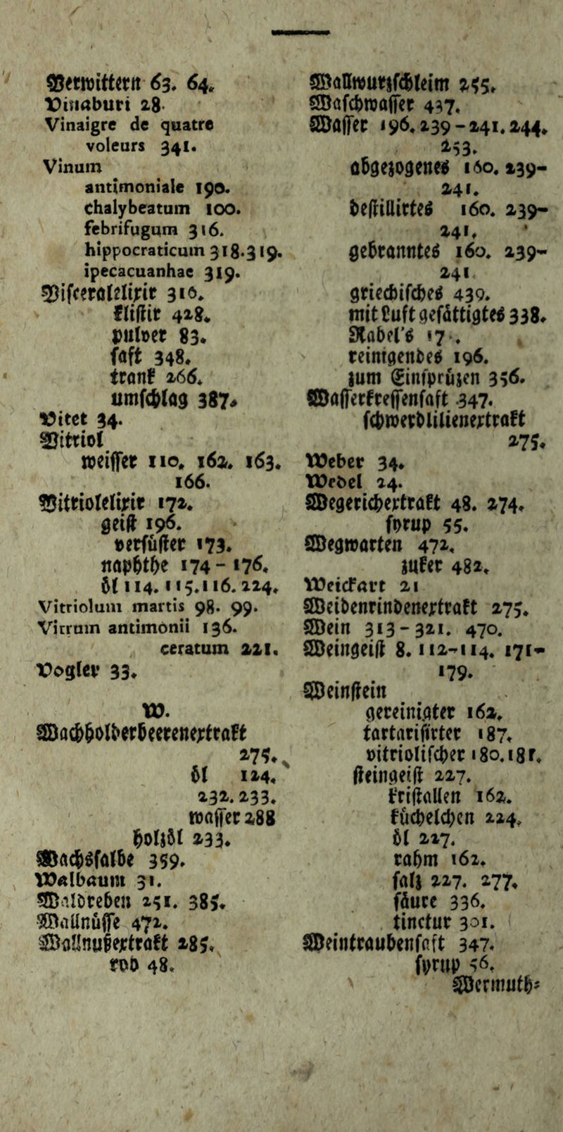 X)inaburi 2g. Vinaigre de quatre voleurs 341. Vinum antimoniale 190. Chalybeatum 100. febrifugum 316. hippocraticum 318.319. ipecacuanhae 319. 310* {UfHr 43^$* Dulbct 83. föft 348* trflnf x66* umf4)(a9 387« 34. Vitriol weiffet no. i6a. 163* 166. 17z» seift 19^. »erfüfter 173. ttöp^t^e 174“ *7^. 6( 114* 113.116.224* Vitriolum martis 98. 99. Vicrmn antimönü 136. ceratum 221. VoQlev 33* VD. SBac&6olber6eerenextroFt 51 1x4« 232.233. ' wafTccigg 5oIj5I 233* 5®ö4)W5e 359* Wftlbaum 31. SDnlöreben 241. 385. ^Oiiünuife 472. säDdllnufejetröft 285* m 48. S©oIIn}ur§f(5teim 255. SDafcbwaffer 437. SEDajfec 196.239-241.244. üSsejogene^ lio. 239- 241. beftillitteö 160. 239- 241» Se5tannteö i6o. 239* 241 griecbifcbe^ 439* tnitßuftqefdttiste5338* SCoberö 17-. reintsenbe^ 196. juiti (Einfprujen 35<$* ©öfterfreifenfaft 347* f(bn}epbliliene):traft 2'75* Weber 34* Webet 24. SBegericbertraft 48. 274* fprup 55. SBeawarten 4?x* jufec 482. Weicfövt 21 SBeibenrinbcnejrtraft 273. SBein 3*3-321. 470. SBeingeift 8. ii2-*ii4. i7** CÜDetnftem seceini.ater 162. tortarifirtcr 187* »itriolifcper iSo.igr. fteiiisetft 227, t‘rift(iUen 162. föcpeldKn 224. 5t 217. cabm i6i. fati 227. 277. fäucc 336. tinctur 301. SDeintPaubenffift 347* fprup 56. ^ermutb'