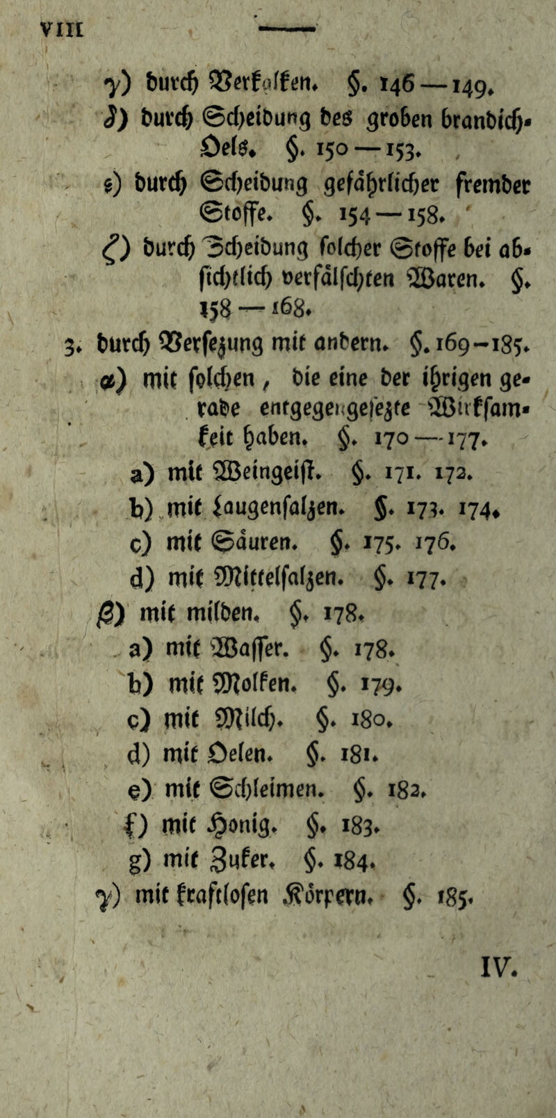 y) buvc^ QSctfoIfcn. §. 146 —149, i) buK^ ©djeibung bes groben branbic^« Defo, §. 150 —153. , i) but(^ ©d)eibung gcfd^rficbet frembet ©toffc. $. 154 — 158. ' burc^ ©d)eibung fold)er ©foffe bei ö6» |td)((icb oerfdlfd;ten 2Bacen. §. 158 —168. 3. burc^ QScrfejung mit onbcrn. §. 169-185. ») mit foidjen, bie eine bet irrigen ge- rabe entgegei<ge|e^te ®iiffam« (eit ^aben. §. 170—177. a) mit ®eingcijl. §. 171. 173. b) ,mif iougenfüijen. §. 173. 174. c) mit ©duren. §. 175. 176. d) mit SWitteifoijen. §. 177. 0) mit mübcn, $. 178. .. a) mit ®affer. §. 178. b) mit 9)?o(fcn. §. 179. , c) mit 9)iild). §. i8o. ^ ^ _ d) mit öelen. $. 181. 9) mit ©d)Ieimcn. $. 182. ,, • O mit J^onig. §. 183. g) mit 3nfer, $. 184. y) mit (raftlofen .^örpetti. §. 185. IV.