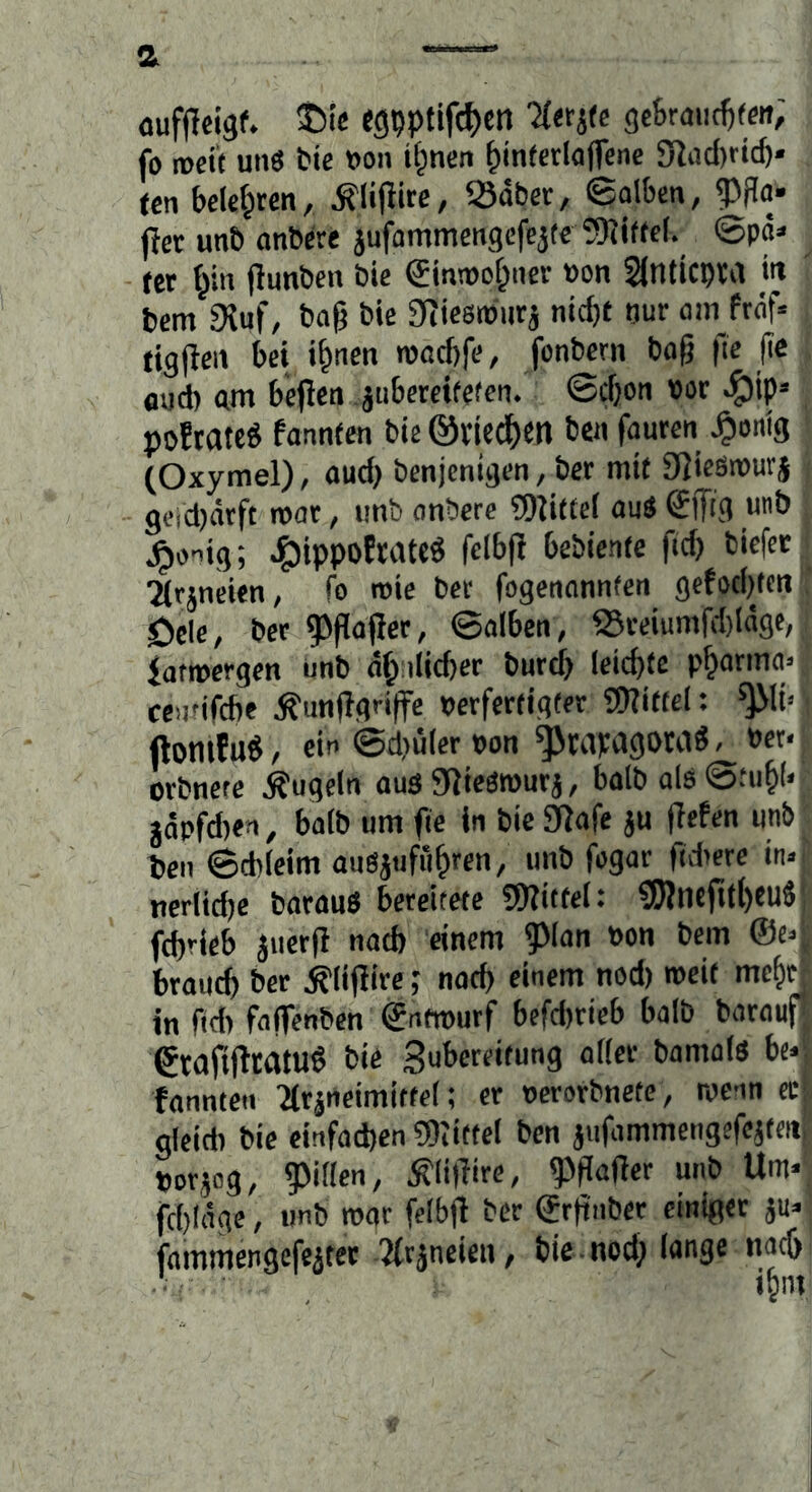 a oufilcigf. ©ic egpptifc^)«! 'Herjfe gcBraiic^ffit; fo rocif un3 tie »oii tf^nen ^in(crIo(fcne 5>ltid)ric&* (en belcf^rcn, Sdbcr, ©olbcn, fjet unb onbcte jufammcngcfejte 5)?i(fc(. ©pd> - tet ^in flunbcn bie Sinmof^ner »on SfntiCbra in bcm 9{uf, baß bie D^iesroutj nicfjt nur am ftäf« tigßeii bei ißnen roacbfe, fonbern baß fie ßc aud) am bcßen jubereifetcn. ©cßon »or ^ip» poEtatcg fannien bie @vtedf)m ben fauten ^onig (Oxymel), aud) benjenigen, bcr mit DJiesmurj geicDätft roat, imb onberc CDlittel ou« glTig «b ^oiig; ^ippoEtateö felbß Gebiente fid) biefer 2(rjneien, fo rote bet fogenonnfett gefod)tcii öcle, bet ^ßaßet, ©alben, fSteiumfd)ldgc, iatroergen unb dß:ilid)et butcß leicbfc p^arma» centifcbe ^unßgri|fe Perfettigter ®iit(ch ^It> ftomfuö, ein @d)ü(er pon ^tapagOMd, Per* otbnere Äugeln aus 9lie6rourj, halb als©tuß(< jdpfd)en, halb um fie in bie 3fJafe ju ßefen unb t)en ©cbleim auSiufiißren, unb fogat ßdiete in« nerlid)e batauS bereitete 9WttteI: 9)lneru()eu« fcßrleb juetß nad» einem ?Man Pon bem ©e« btautb bet Älißite; nad) einem nod) roeit me&it in ftd) fafienbcn ©ntroutf befd)tieb halb batauf etaflftratuö bie Subereitung aller bamals bc* fannten 2trineimiffel; et oerorbnete, rocnn cc' gleich bie einfachen COiiftel ben jiifammengereateiii potjog, ?)illen, Älißire, ^ßafter unb Um* fcbldge, tmb roor felbß bet ©tßnbet einiget ju* jdmmengefejtet 2(räneien, bie nod) lange nacß