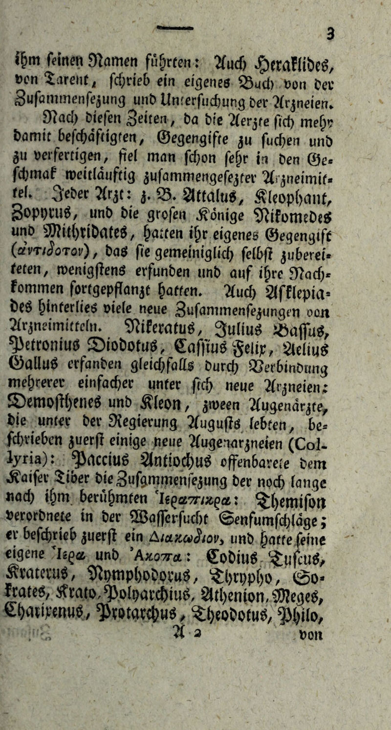 i^m fdnen gramen fü&rfen: Tlud} »cn 5arciif, fcf;rie6 ein eigenea 53ud> t>on Cer Sufömmenfejmig unb Unterfiicfiung ber ?(rjneien. 9iad) bicfen Seiten, ba bie linkte ficf) me^? Damit bcfc&äftigtcn, ©egengifte ju fudjcn unb ju »eifcrtigen, fiel man fd}on fc^r in ben @e« fcfjmaf rocitlauftig iufammengcfejtei- % jneimi(. rel. ScbccTirit: i. 35. Siffalug, ^leop()(jnf, goppnig, unb bie grofen .S’önige ?RifümfDesJ unb gjUt{)ttDafe6, Ratten i^r eigenes ©egengtff (dvTiSoTov), baa fie gemeiniglicfj felbfl juberei* feten, roenigfJena erfunben imb auf i^re g?acf). fommen fortgepflanjt Ratten. 'Mucf) 2(fflepia= Des ^interliea oiele neue Sufammenfe^ungen oon 21rjneimitfcfn. ?RiEew(u6, 3uliua Jöafiua, gjetroniuß SioDotuö, gafftug gelip, Sleliug ©allug erfanben gleicbfato burci) SSer&inbting mehrerer einfacher unter ft(^ neue Jirjneien; ®emo|K)eneg unb Äleon, awcen Tiugendrjte, Die unter ber 9?egierung 3(ugu(Ta lebten, be« fd)riebcn juerfl einige neue ■augenarjneien (Col- lyria): _^rtcciug 3ltltioc()Ug cffenbarete Dem .S'aifer 5iber bieSufgmmenfejung ber noch lange nach i§m berühmten Uqamx.^ttt ^i)emifotl »eratbncie in ber ®afferfucf)t ©enfumfcfelage; er befcbtieb juerfi ein AiukciiSioV) unb ^atte feine eigene’legas unb ’Aäotj-«: CoDiug ‘^pfcug, Ävotcl'ug, gipttipt)Dbbvug, '^l)rpp[)o, @0* ftateg, Strato, ^plbav'c6iu6/ ^(l)enion,^egcg, e^aripenuö, ^rotarcIfHa, ^^eoDotuö/^^ilo, pon