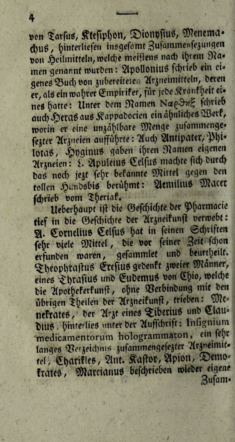 »cn törfug, Slefipt)0n, ©ionpfiu«, '3)?cnema* (t)Ug, ^intcrliefcn insgcfomt SuMmcnfeäungcn m\ ^dlmi(tclii,roeldje meijlen« nact) i^rem 9^a* men genannt rour&en: 2lpoUoniu6 frfjrieb ein ei. geneß55ud)»on juberciteieii ■Mrjneinutfeln, beven er, ols ein mö^ret Smpirifer, für jebe /g-ranff^ett et* neS §atte: Unter bem JRamen Nag-S«^ fci)rieo öud) au« ^appabocien ein d^nlid)eS ®erf, roorin er eine unja^l6are 9JIenge jufammenge« fejter ?(rjneien aiitfü^rte: :Mud? antipatcr,’]M)t* lotaö, <bpginu« gaben i^ren Stamen eigenen 5irjneten: l Slpulciu« Selfu« niad)te fitb burd) bag nod) jejt fe^r befannte 9J?ittel gegen ben toden ^linbebi« berühmt: 5leniiUug SJliUet febrieb »om ^b^iaf. Ueberbaupt i(l bie ©efcbidjte ber g>barmacie rief in bic ©efd)id)te ber •arjneifunjl »erroebt: a. Cornellu» €elfuÖ bat in feinen ©ebriften febr »iele SDUttel, bie Pot feiner Seit fd)oit erfunben roaren, gefammiet unb beurtbeilt. Stefiuö gebenft aroeier «Sndnner, eines •$;l)rafiuS unb guöemu« »on db'®/ »elwe bie Tipotbeferfunft, ebne 93erbinbung mit ben übrigen tb«'*« ber 'Mrancifunjl, trieben: 53?e-- neftates, ber Tfrat eines ^ibciiuö unb €|dU« t)luS. binta^'l'eS unter ber 'Muffd)rifi: Infigniuni medicamentorum hologrammaton, ein fepe lan^eö Q5erjetd)nieJ jufammenßcfe^fer fei, g^anflce, ant Äaffor,apion, ©emo^ txaM , ^Olatctanu^ befd)rieben mieber eigene Bufom*