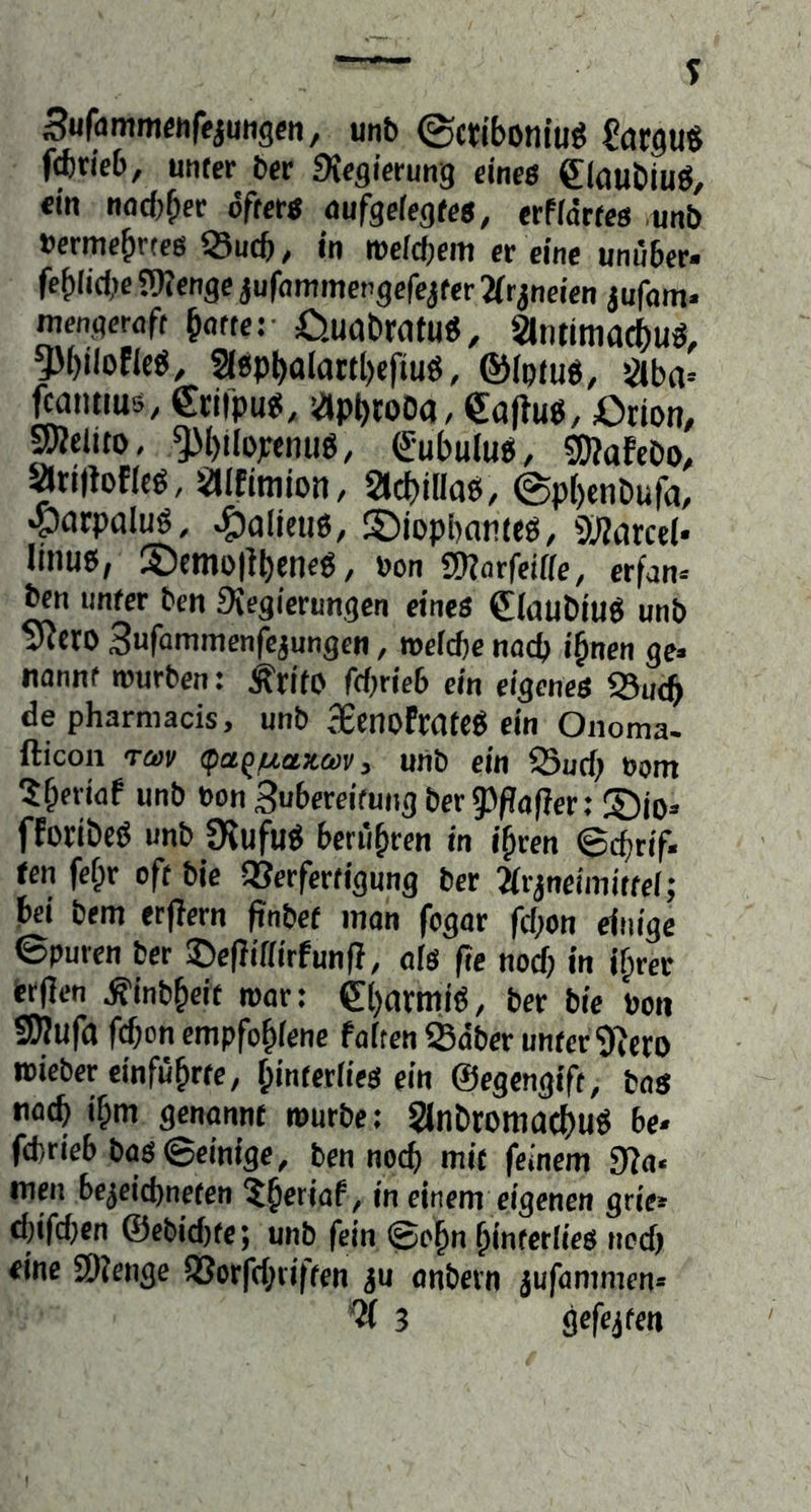 Sufdmmwftjuiigeti, unb ©ctibomuö €argu« f^tieb, unter ber Siegicrung eine« Slaubiuö, «in nocbber öfter« dufgefegte«, erffdrtes unb »crmebrtes ^Sucf), in t»e(d;em er eine unüber- feblidK JWenge jufommengefejter ^fr^neien jufam. mengcrnft ^dtter Oudbrofu«, antimatbuö, 5)i)iloficö, 2i«pbaIaKl)efiuö, ©iptuö, gcba« fMiitms, Crifpu«, «pbtoDa, eaftuö, Orion, pclito, ^bilopcnue, Cubulup, «DiofeDo, ariilofltö, aifimion, SlcbiHaP, @p()cnDufa, «parpaluö, *g)alicti6, ©iophnnttö, 9i)?drcel* linue, S)emo|{beneP, »on SKarfciae, erfan» bcn unter ben Siegierungen eines €(auDiuö unb ?RetO Sufommenfcjungen, roeicbc udcb i§nen ge» Udnnt lüurben: ÄritO fdjrieb ein eigenes 95u(^ depharmacis, unb SecnofrateP ein Onoma. fticon TÖDI/ (patp/tia!»ei)i/j unb ein S3ud; »om ?b«idf unb »on3ubcreifuiigber53/?(if}er: ®io» fforibcö unb DJufuö berühren in i^ren ©djrif- ten fef;r oft bie SJerfertigung ber Jirjneimittel; bei bem erjlern ftnbef man fogar fd;on einige ©puren ber ©efJiffirfunfl, oIS fie nod) in i^rer Wfien ^inbbeit roor: 0)armi«, ber bie boti S)}ufa fd;on empfobienc fairen Sdber unter 9icto wieber einfubrtc, f;interiies ein ©egengift, bos tidtb if;m genannt »urbe: 2lnbroitiac()uö be* fcfcrieb bas ©einige, ben nocb mit feinem 9?a» men be^eicbneten ?b*fiaf, in einem eigenen grie* cl)ifd)cn @ebid)te; unb fein ©ebn binterlies ned) eine SWenge S33crfd;riften iu anbcrn jufammen» ^ 3 gefejtcn