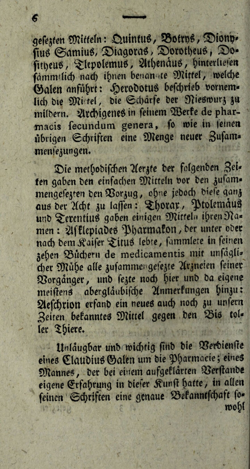 gef^jfeti gni^fetn: üulnfu^, 95ofr^^, ®ion^ fiu^ ©amiu6, ®iagora^/®orotl)cu^, S)o- jiri)eu$, ^^lepolemu^, 2ltl)endu^, ^imevUereit fommflic^ nai i^nen benan nte gHitfd, n>eld>e ©alennnfu^rc J^crobotuö befd)deb t>omem- ücb bie gni fei, bie ©cbdrfc bet gtieöwurj ju ititlbern. Sltcbigenc^ in feinem ®erfc de phar- tnacis fecundum genera, fo it)ic in leinen nbdgen Sc^rifeen eine SWenge neuer menfejungen* 35ie mef^obifcfien “Merife bet fol^enben fen goben ben einfachen 3Kitfe(n t)or ben ^ufam* mengerejten ben gSorjug, o^ne jebod) btefe qari^ ouö bet 2(cht 3u laflfen: ^l)Dta)f/ ^tolcmduö unb ^etentiuö gaben einigen g)^iffeli» ilprenJRa* men : ’ifflepiaDcö ^hatmafon, bet unter ober nach bem jf?aifer ^:^ituÖ lebte, fvjmmlete in feinen je^en SSuebern de medicamentis mit unfdglU^ d)er gRu^e nffe ^ufammengefejte Ttr^neten feinet SSorgdnger, unb fe^te nod) ^iex unb ba eigene meifienö abergldubifd^c 2(nmerfungen hinju: 2lcfct)tion ctfanb ein neueö auch unfern Seiten be!annteö g^ittel gegen ben Si$ tol- ler 5hiere* ttnldugbar unb hJichfig finb bie 93erbicn(Ie emeö €laubiu^®afen um bie f^atmacie; eines gRanneS, ber bei einem aufgefldrren 93er(Ianbc eigene Erfahrung in biefer Äunfi i)atte, in allen feinen Schriften eine genaue 23efonntfchaft fo- mohl