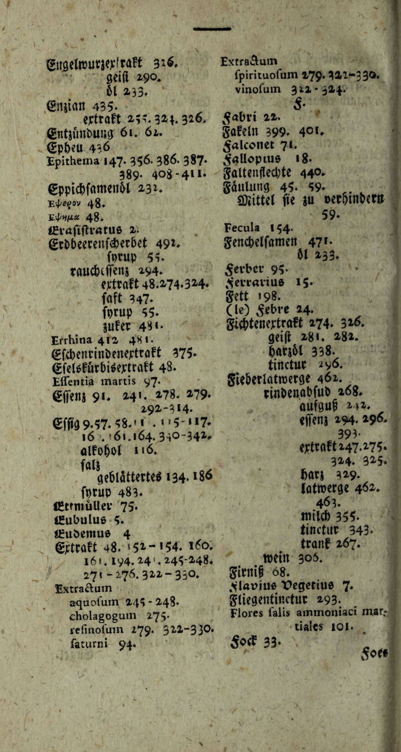 ^U9elwur3e):fra!t 316, geift 3^90* 61 233» 435* eftraet 2?-. 321.32^» (Entjimbuiuj 61. 61. (Sp6eu 436 Epithema 147. 356- 386. 387- 389- 408-411* €ppic^)fnmen6l 231. ■E-pe^ov 48, E'4/*#/za 48, «giaftfliötue 2. gcPPeereuf^erbet 49*> fotup 5i. taucfccffenj 294» ej:traft 48.274.324* faft 347» fprup 35» ’ iufer 48*- Errhina 41a 4S1. gfcpencinPeneptroFt 375* (£feUfuv6i^e;;frQn 48» Eflentia martis 97. gjfeiia 91» 241. 278. 279. 192-314, €ffia9»57»^8»'i . >»5-«i7* 16'. !6ij64. 340-34^* Olfo^Ol i«6. ^^^öeötöttertc^ i34» 18^ fprup 483» CttmüUcv 75» ISubuIuß 5. j^uöemue 4 ^ efttaH 48. 151-1 ?4. i<?o; ‘ 16MV4. H'.M5-248. 271-276.322-330, Extraftum aquofum 244 - 248« Cholagogum 275. refinofum 279. 322-33O. faturni 94. ExtraÄum fpirituofum 279* 322“330» vinofum 312*324. 5* ^^abvi 22. gofeln 399» 401* ^alconct 71. ^allopiue i8» galtenflecpte 44®* gauUing 45* 69* , ©iittet fie ju »ec6m6cra 59* Fecula 144- gencfeelföitieit 471* öl 233» 5cvbßi- 95* ,^*evrariu6 15» gett 198. (le) 5ßbre 24» gi(t)tene);trttft 274. 31^* geijl 281. 282* lacjöl 338. tirtctuc gleöerlatraerge 462. tinöenobfub 268* oufgu^ 242* «jfcni 294» 29^» 393- cxtroft 247*275. 324* 325* feot) 329. (ötroerge 4*^2* 463. mild) 355* tinctuc 343» tronf 267. wein 306, giPtti^ 68. »^laviuß Vegetiue 7* gtiegentinctuc 293. Flores falls ammoniaci mar-j tiales 101.