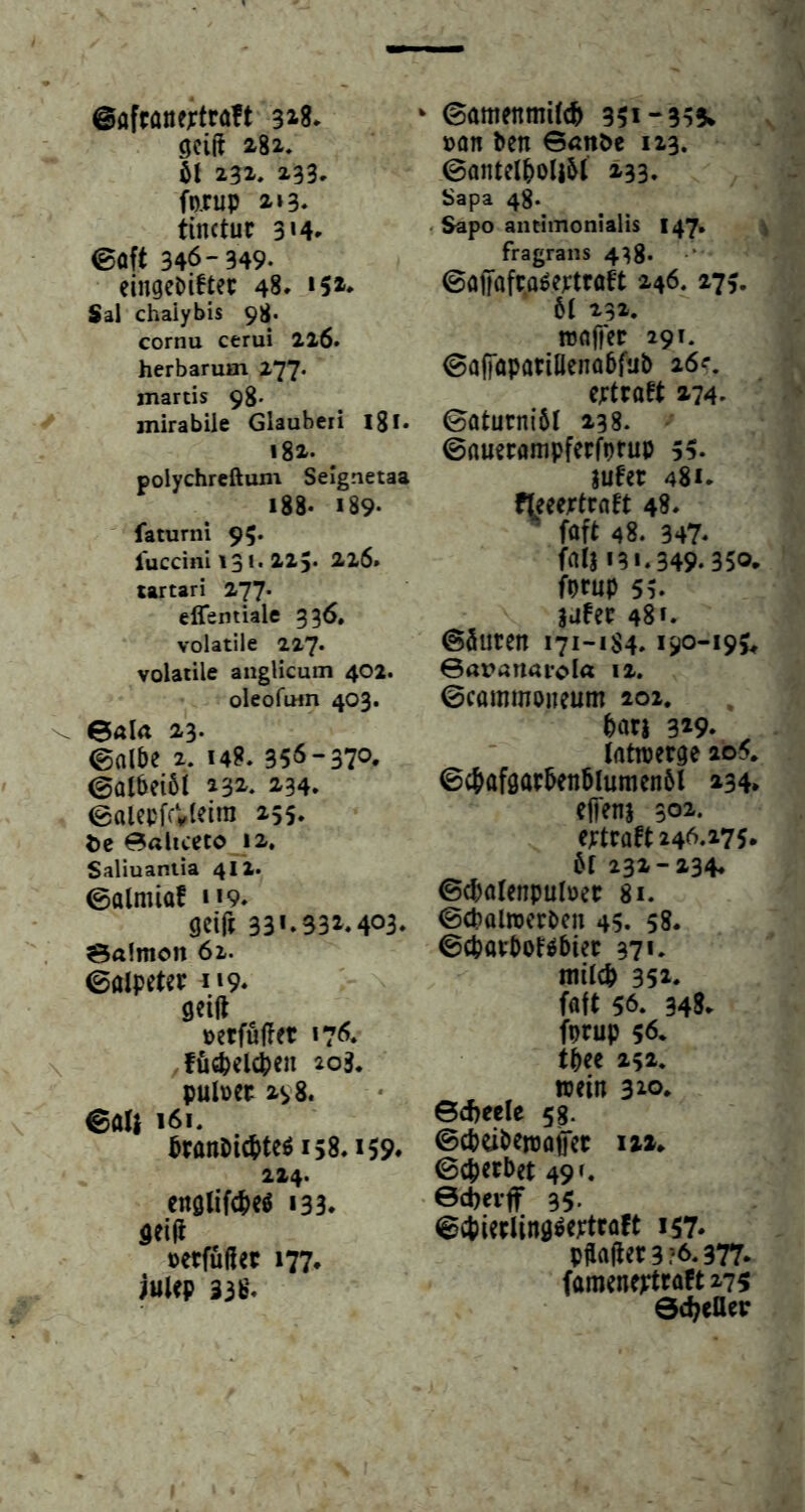 ©afcöflf;tra!t 3^8» gcift 282, 51 232, 233. forup 213. tinctuc 3 >4* 0oft 346-349. eingeDÜtep 48. »5»* Sal chaiybis 98. cornu cerui 226. herbarum 277. martis 98. mirabile Glauberi Ijl« 182. ^ polychreftum Seignetaa 188. 189- faturni 95. fuccinl 131. 223. 226* tartari 277. effemUle 336. volatile 227* volatile anglicum 402. oleofiHn 403. 0ala 23. ©albe 2. 14?. 356-370. ©atbeibi 232. 234. ©alepfcVleira 255. t)c 0aliceto 12, Saliuaniia 4II. ©almiaf 119. gcifi 33*.331.403. 0a!mon 62. ©aipeter i»9. geilt »etfuffet 176. fucpelcpen 203. pul»ec 2^8. ©aU 161, Pranbicpteöi58.i59. 224. englifcbeö 133. geilt »etfüßet 177. iuUp 338. ‘ ©amenmilcf» 351-355* »on ben 6<mt>e 123. ©antelpolibl 233. Sapa 48. r Sapo anttmonialis 147, ^ fragrans 438* ©fllfafca^eptraft 246. 275. 61 232. n3a|fet 291. ©alfopariüenobfub 26?. eptraft 274. ©oturniöl 238. ©nuerampfecfprup 55. jufet 481. fleeejrtraft 48. föft 48. 347. folj 131.349.350. fprup 55. lufep 48 f. ©Suren 171-1S4.190-195^ ©aranai’ola 12. ©commoneum 202. bari 319. Iflttperge 2o5. 0ct>afgarben5lumen5l 234, elTenj 301. eptraft 246.275, öf 232-234. ©cpalenpuloer 81. ©cpalrcerben 45. 58. ©cparboNbier 37*. milcb 352. faft 56. 348. fprup 56. tbec 252. wein 310. ©d>eele 53. ©cbeiben3o§er 121, ©cperbet 49 t. edjeiflr 35. ©cpierling^eptraft 157. pftajter 3 ?6.377. fameneptraft279 0d;eaep