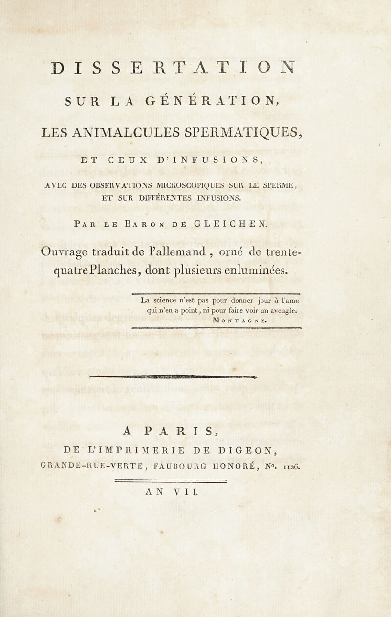 DISSES. T A T I O N SUR LA GENERATION, LES ANIMALCULES SPERMATIQUES i ET CEUX D’INFUSIONS, AVEC DES OBSERVATIONS MICROSCOPIQUES SUR LE SPERME, ET SUR DIFFÉRENTES INFUSIONS. Par le Baron de GLEICHEN. Ouvrage traduit de l’allemand , orné de trente' quatre Planches, dont plusieurs enluminées. La science n’est pas pour donner jour à Pâme qui n’en a point ; ni pour faire voir un aveugle. Montagne. A PARIS, DE L’IMPRIMERIE DE DIGEQN, GRANDE-RUE-VERTE, FAUBOURG HONORÉ, N°. 1126. AN VII.