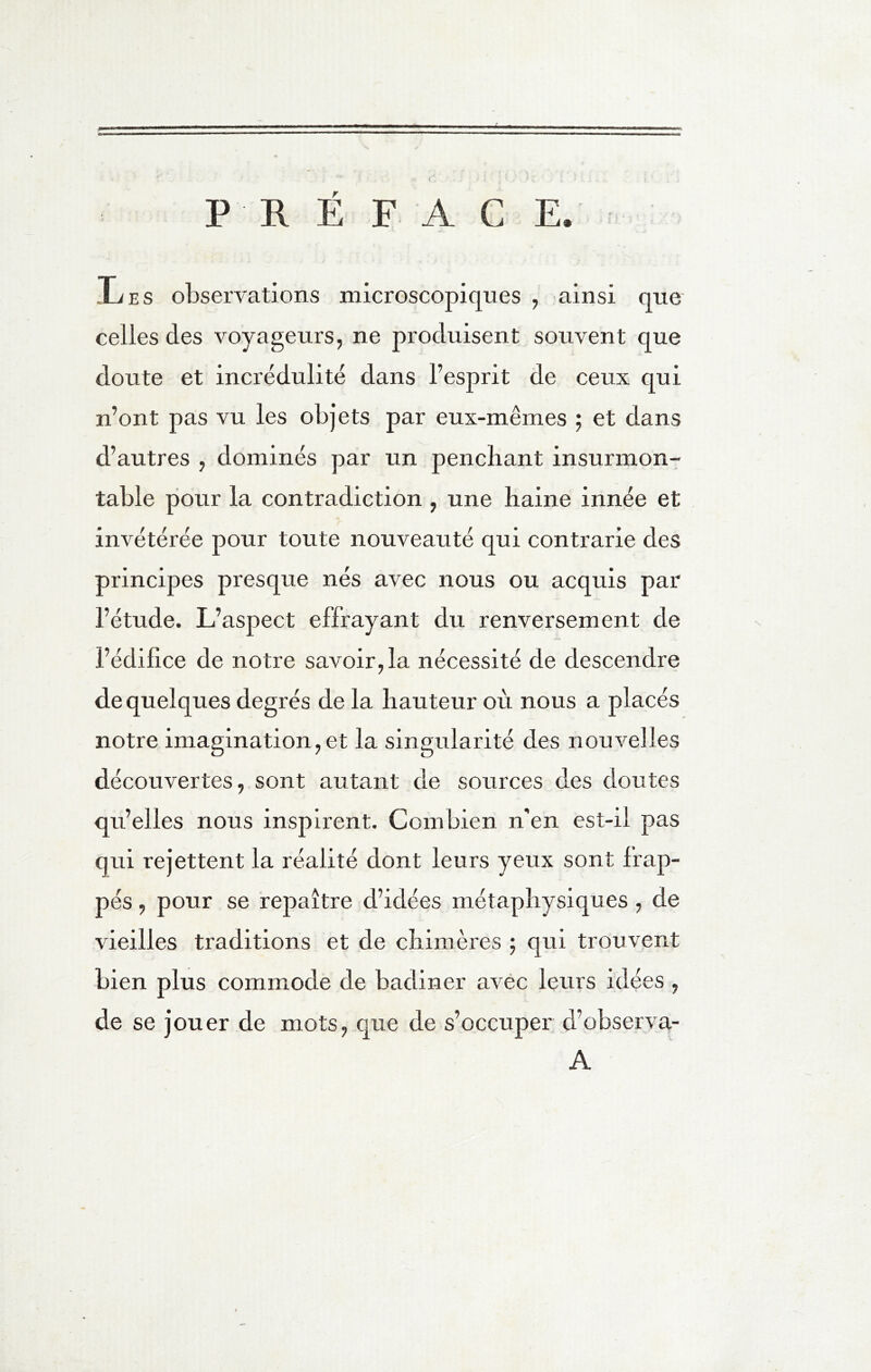 PREFACE. .Les observations microscopiques , ainsi que celles des voyageurs, ne produisent souvent que doute et incrédulité dans l’esprit de ceux qui n’ont pas vu les objets par eux-mêmes ; et dans d’autres , dominés par un penchant insurmon- table pour la contradiction , une haine innée et invétérée pour toute nouveauté qui contrarie des principes presque nés avec nous ou acquis par l’étude. L’aspect effrayant du renversement de l’édilice de notre savoir, la nécessité de descendre de quelques degrés de la hauteur où nous a placés notre imagination,et la singularité des nouvelles découvertes, sont autant de sources des doutes qu’elles nous inspirent. Combien n'en est-il pas qui rejettent la réalité dont leurs yeux sont Irap- pés, pour se repaître d’idées métaphysiques , de vieilles traditions et de chimères ; qui trouvent bien plus commode de badiner avec leurs idées , de se jouer de mots, que de s’occuper d’observa- A