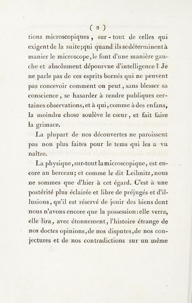 lions microscopiques , sur - tout de celles qui exigent de la suite 5 qui quand ils se déterminent à manier le microscope,le font d’une manière gau- clie et absolument dépourvue d’intelligence ? Je ne parle pas de ces esprits bornés qui ne peuvent pas concevoir comment on peut, sans blesser sa conscience, se hasarder à rendre publiques cer- taines observations, et à qui,comme à des enfans, la moindre chose soulève le cœur, et fait faire la grimace. La plupart de nos découvertes ne paroissent pas non plus faites pour le tems qui les a vu naître. La physique, sur-tout la microscopique, est en- core au berceau; et comme le dit Leibnitznous ne sommes que d’hier à cet égard. C’est à une postérité plus éclairée et libre de préjugés et d’il- lusions, qu’il est réservé de jouir des biens dont nous n’avons encore que la possession : elle verra, elle lira, avec étonnement, l’histoire étrange de nos doctes opinions,de nos disputes,de nos con- jectures et de nos contradictions sur un même