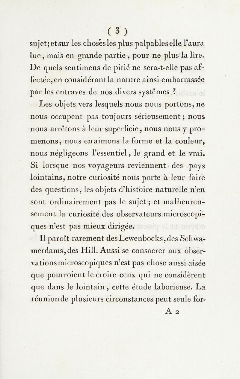 sujet; et sur les choses les plus palpables elle l’aura lue, mais en grande partie , pour ne plus la lire. De quels sentimens de pitié ne sera-t-elle pas af- fectée;, en considérant la nature ainsi embarrassée par les entraves de nos divers systèmes ? Les objets vers lesquels nous nous portons, ne nous occupent pas toujours sérieusement ; nous nous arrêtons à leur superficie, nous nous y pro- menons, nous en aimons la forme et la couleur, nous négligeons l’essentiel, le grand et le vrai. Si lorsque nos voyageurs reviennent des pays lointains, notre curiosité nous porte à leur faire des questions, les objets d’histoire naturelle n’en sont ordinairement pas le sujet ; et malheureu- sement la curiosité des observateurs microscopi- ques n’est pas mieux dirigée. Il paroît rarement desLewenbocks,des Schwa- merdams,des Hill. Aussi se consacrer aux obser- vations microscopiques n’est pas chose aussi aisée que pourroient le croire ceux qui ne considèrent que dans le lointain, cette étude laborieuse. La réunion de plusieurs circonstances peut seule for- A 2