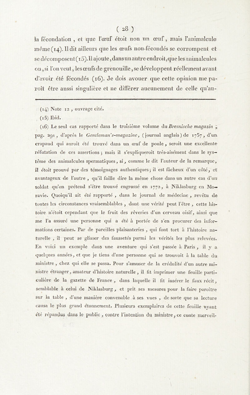 la fécondation , et que fœuf étroit non un œuf, mais Fanimalcule? meme (14). Il dit ailleurs que les œufs non-fécondes se corrompent et se décomposent(i5).Il ajoute, dans un autre endroit,que les animalcules ou, si Ton veut, les œufs de grenouille, se développent réellement avant d’avoir été fécondés (16). Je dois avouer que cette opinion me pa- roît être aussi singulière et ne différer aucunement de celle qu’au- (14) Note 12 , ouvrage cité» (15) Ibid. (16) Le seul cas rapporté dans le troisième volume du Bresnische magazin J pag. 291 , d’après le Gentlemans-magazine , (journal anglais ) de 1757, d’un crapaud qui auroit été trouvé dans un œuf de poule , seroit une excellente réfutation de ces assertions ) mais il s’expliqueroit très-aisément dans le sys- tème des animalcules spermatiques , si, comme le dit l’auteur de la remarque, il étoit prouvé par des témoignages authentiques3 il est fâcheux d’un côté, et avantageux de l’autre , qu’il faille dire la meme chose dans un autre cas d’un soldat qu’on prétend s’étre trouvé engrossé en 1772, à Niklasburg en Mo- ravie. Quoiqu’il ait été rapporté , dans le journal de médecine , revêtu de toutes les circonstances vraisemblables , dont une vérité peut l’être , cette his- toire n’étoit cependant que le fruit des rêveries d’un cerveau oisif, ainsi que me l’a assuré une personne qui a été à portée de s’en procurer des infor- mations certaines. Par de pareilles plaisanteries , qui font tort à l’histoire na- turelle , il peut se glisser des faussetés parmi les vérités les plus relevées. En voici un exemple dans une aventure qui s’est passée à Paris , il y a quelques années, et que je tiens d’une personne qui se trouvoit à la table du ministre , chez qui elle se passa. Pour s’amuser de la crédulité d’un autre mi- nistre étranger, amateur d’histoire naturelle, il lit imprimer une feuille parti- culière de la gazette de France , dans laquelle il lit insérer le faux récit, semblable à celui de Niklasburg , et prit ses mesures pour la faire paroitre sur la table , d’une manière convenable à ses vues , de sorte que sa lecture causa le plus grand étonnement. Plusieurs exemplaires de cette feuille ayant été répandus dans le public , contre l’intention du ministre, ce conte merveil- \