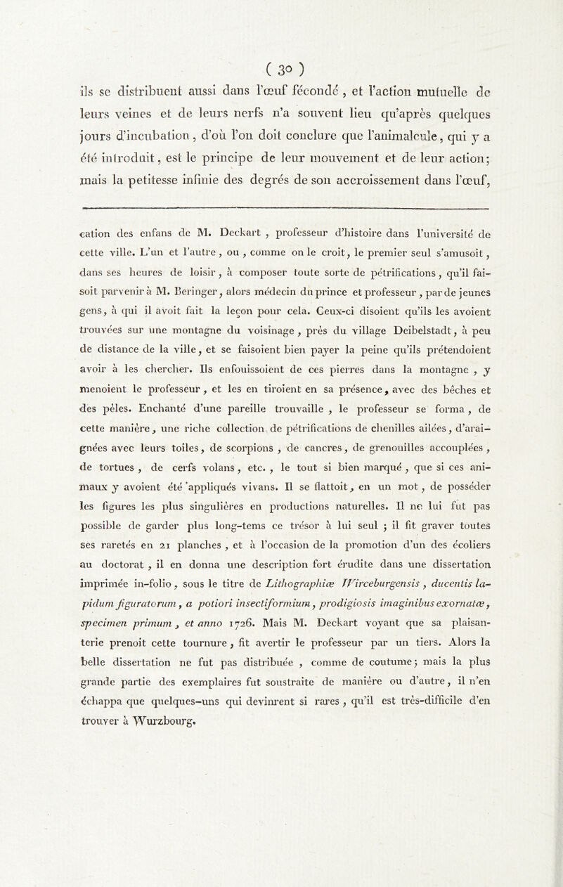 ( 3° ) ils se distribuent aussi dans l’œuf féconde , et faction mutuelle de leurs veines et de leurs nerfs n’a souvent lieu qu’après quelques jours d’incubation, d’où l’on doit conclure que l’animalcule, qui y a été introduit, est le principe de leur mouvement et de leur action; i mais la petitesse infinie des degrés de son accroissement dans l’œuf. cation des enfans de M. Deckart , professeur d’histoire dans l’université de cette ville. L’un et l’autre , ou , comme on le croit, le premier seul s’amusoit, dans ses heures de loisir, à composer toute sorte de pétrifications , qu’il fai- soit parvenir à M. Beringer, alors médecin du prince et professeur , par de jeunes gens, à qui il avoit fait la leçon pour cela. Ceux-ci disoient qu’ils les avoient trouvées sur une montagne du voisinage , près du village Deibelstadt, à peu de distance de la ville, et se faisoient bien payer la peine qu’ils prétendoient avoir à les chercher. Ils enfouissoient de ces pierres dans la montagne , y menoient le professeur, et les en tiroient en sa présence , avec des bêches et des pèles. Enchanté d’une pareille trouvaille , le professeur se forma, de cette manière , une riche collection de pétrifications de chenilles ailées, d’arai- gnées avec leurs toiles, de scorpions , de cancres, de grenouilles accouplées , de tortues , de cerfs volans , etc. , le tout si bien marqué , que si ces ani- maux y avoient été appliqués vivans. Il se flattoit, en un mot, de posséder les figures les plus singulières en productions naturelles. Il ne lui fut pas possible de garder plus long-tems ce trésor à lui seul ; il fit graver toutes ses raretés en 21 planches , et à l’occasion de la promotion d’un des écoliers au doctorat , il en donna une description fort érudite dans une dissertation imprimée in-folio, sous le titre de Lithographiev TVirceburgensis , ducentis la- pidum figuratorum y a potiori insecliformium, prodigiosis imaginihus exornatœ, specimen primum, et anno 1726. Mais M. Deckart voyant que sa plaisan- terie prenoit cette tournure , fit avertir le professeur par un tiers. Alors la belle dissertation ne fut pas distribuée , comme de coutume ; mais la plus grande partie des exemplaires fut soustraite de manière ou d’autre, il n’en échappa que quelques-uns qui devinrent si rares , qu’il est très-difficile d’en trouver à Würzbourg.