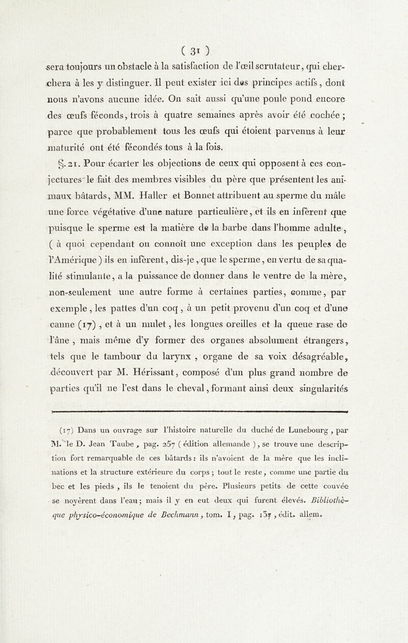 sera toujours un obstacle à la satisfaction de fceil scrutateur, qui cher- chera à les y distinguer. 11 peut exister ici das principes actifs, dont nous n’avons aucune idée. On sait aussi qu’une poule pond encore des œufs féconds, trois à quatre semaines après avoir été cochée; parce que probablement tous les œufs qui étoient parvenus à leur maturité ont été fécondés tous à la fois. §. 21. Pour écarter les objections de ceux qui opposent à ces con- jectures-le fait des membres visibles du père que présentent les anf * maux bâtards, MM. Haller et Bonnet attribuent au sperme du mâle une force végétative d’une nature particulière, et ils en infèrent que puisque le sperme est la matière de la barbe dans l’homme adulte, ( à quoi cependant on connoît une exception dans les peuples de l’Amérique ) ils en infèrent, dis-je , que le sperme, en vertu de sa qua- lité stimulante, a la puissance de donner dans le ventre de la mère, non-seulement une autre forme à certaines parties, comme, pai~ exemple , les pattes d’un coq , à un petit provenu d’un coq et d’une canne (17) , et à un mulet, les longues oreilles et la queue rase de l'âne , mais meme d’y former clés organes absolument étrangers, tels que le tambour du larynx , organe de sa voix désagréable, découvert par M. Hérissant, composé d’un plus grand nombre de parties qu’il ne l’est dans le cheval, formant ainsi deux singularités (17) Dans un ouvrage sur l’histoire naturelle du duché de Lunebourg , par M. le D. Jean Taube , pag. 257 ( édition allemande ), se trouve une descrip- tion fort remarquable de ces bâtards r ils n’avoient de la mère que les incli- nations et la structure extérieure du corps • tout le reste, comme une partie du bec et les pieds , ils le tenoient du père. Plusieurs petits de cette couvée se noyèrent dans l’eau; mais il y en eut deux qui furent élevés. Bibliothè- que physico-éconamique de Bechmann, tom. I ; pag. 1^7, édit, allerm 1