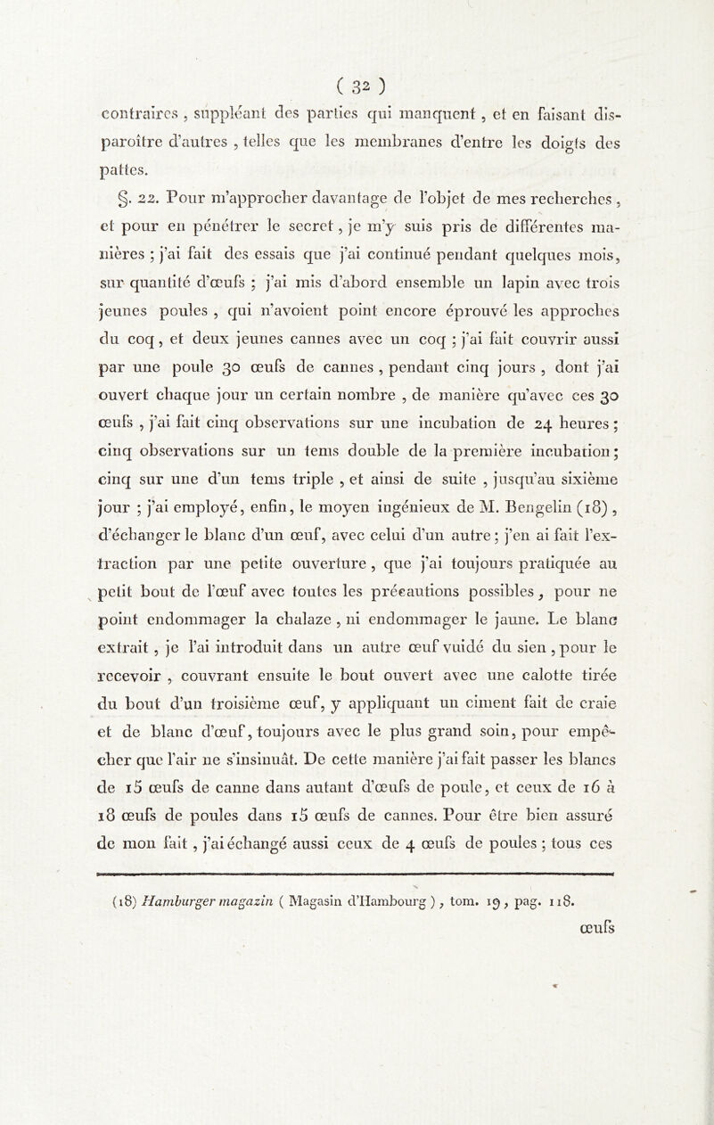 contraires , suppléant des parties qui manquent , et en Faisant dis- paroître d’autres , telles que les membranes d’entre les doigts des pattes. g. 22. Pour m’approcher davantage de l’objet de mes recherches , et pour en pénétrer le secret, je m’y suis pris de différentes ma- nières ; j’ai fait des essais que j’ai continué pendant quelques mois, sur quantité d’œufs ; j’ai mis d’abord ensemble un lapin avec trois jeunes poules , qui n’avoient point encore éprouvé les approches du coq, et deux jeunes cannes avec un coq ; j’ai fait couvrir aussi par une poule 30 œufs de cannes , pendant cinq jours , dont j’ai ouvert chaque jour un certain nombre , de manière qu’avec ces œufs , j’ai fait cinq observations sur une incubation de 24 heures ; cinq observations sur un tems double de la première incubation ; cinq sur une d’un tems triple , et ainsi de suite , jusqu’au sixième jour ; j’ai employé, enfin, le moyen ingénieux de M. Bengelin (18) , d’échanger le blanc d’un œuf, avec celui d’un autre ; j’en ai fait l’ex- traction par une petite ouverture , que j’ai toujours pratiquée au petit bout de fœuf avec toutes les précautions possibles, pour ne point endommager la chalaze , ni endommager le jaune. Le blanc extrait , je l’ai introduit dans un autre œuf vuidé du sien , pour le recevoir , couvrant ensuite le bout ouvert avec une calotte tirée du bout d’un troisième œuf, y appliquant un ciment fait de craie et de blanc d’œuf, toujours avec le plus grand soin, pour empê- cher que l’air ne s’insinuât. De cette manière j’ai fait passer les blancs de i5 œufs de canne dans autant d’œufs de poule, et ceux de 16 à 18 œufs de poules dans iS œufs de cannes. Pour être bien assuré de mon fait , j’ai échangé aussi ceux de 4 œufs de poules ; tous ces (18) Hamburger magazin ( Magasin d’Hambourg ), tom. 19, pag. 118. œufs