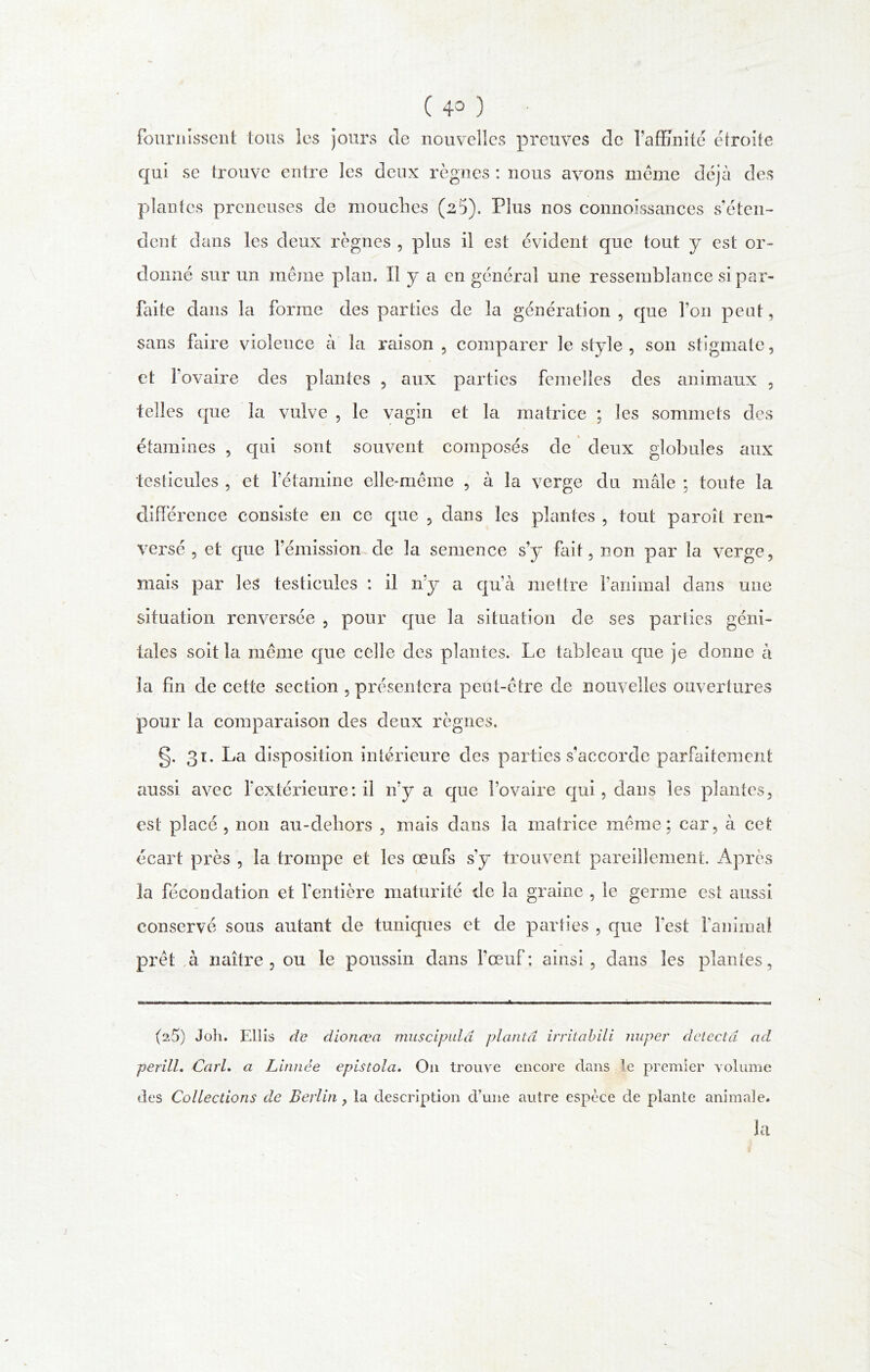 fournissent tous les jours de nouvelles preuves de l’affinité étroite qui se trouve entre les deux règnes : nous avons même déjà des plantes preneuses de mouches (25). Plus nos connoissances s’éten- dent dans les deux règnes , plus il est évident que tout y est or- donné sur un même plan. Il y a en général une ressemblance si par- faite dans la forme des parties de la génération , que l’on peut, sans faire violence à la raison , comparer le style, son stigmate, et l’ovaire des plantes , aux parties femelles des animaux , telles que la vulve , le vagin et la matrice ; les sommets des étamines , qui sont souvent composés de deux globules aux testicules , et l’étamine elle-même , à la verge du mâle ; toute la différence consiste en ce que , dans les plantes , tout paroît ren- versé , et que l'émission de la semence s’y ffiit, non par la verge, mais par les testicules : il n’y a qu’à mettre l’animal dans une situation renversée , pour que la situation de ses parties géni- tales soit la même que celle des plantes. Le tableau que je donne à la fin de cette section , présentera peut-être de nouvelles ouvertures pour la comparaison des deux règnes. g. 31. La disposition intérieure des parties s’accorde parfaitement aussi avec fextérieure: il n’y a que l’ovaire qui, dans les plantes, est placé , non au-dehors , mais dans la matrice même; car, à cet écart près , la trompe et les œufs sy trouvent pareillement. Après la fécondation et l’entière maturité de la graine , le germe est aussi conservé sous autant de tuniques et de parties , que lest l’animai prêt à naître, ou le poussin dans l’œuf: ainsi, dans les plantes, (25) Joli. Ellis de dionœa muscipulâ planta irrilabili imper détecta ad perill. Cari, a Linnée epistola. O11 trouve encore clans le premier volume des Collections de Berlin ? la description d’une autre espèce de plante animale. la