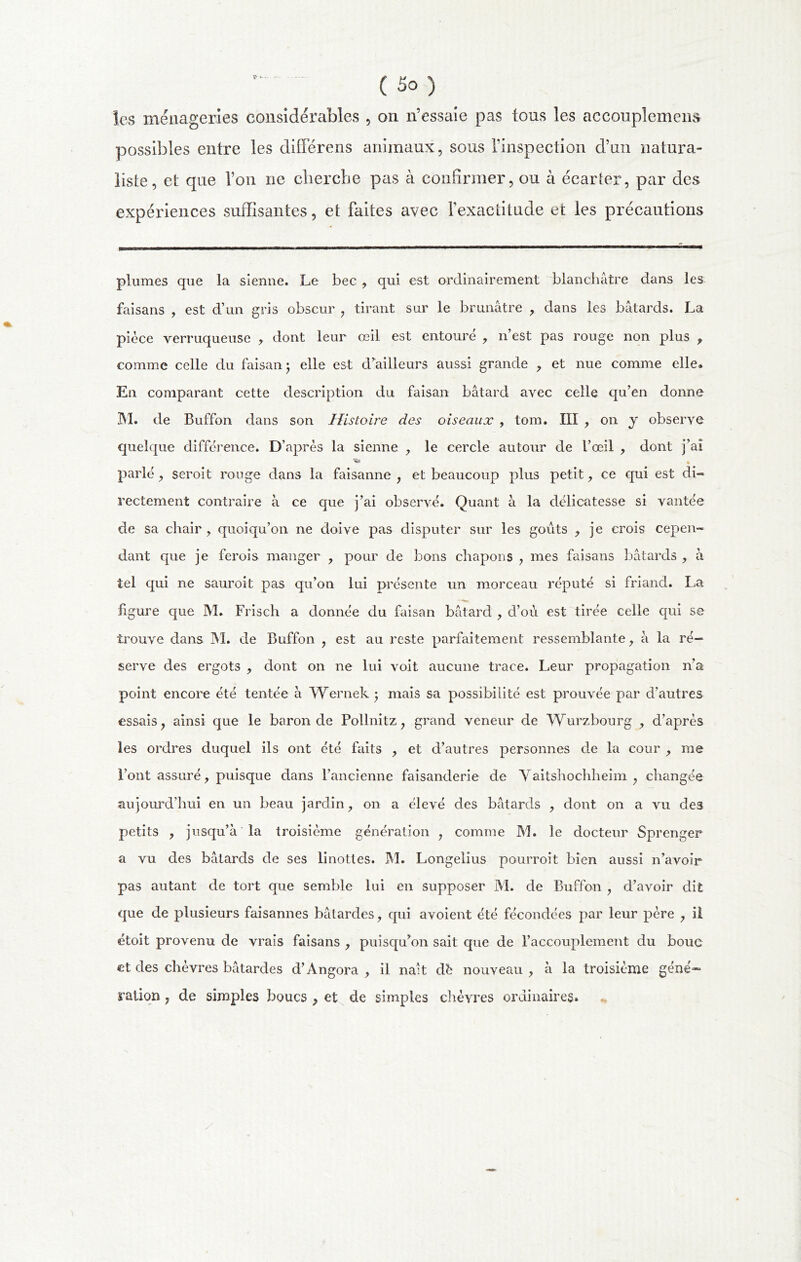 les ménageries considérables , on n’essaie pas tous les accouplement possibles entre les diiïerens animaux, sous l’inspection d’un natura- liste, et que l’on ne cherche pas à confirmer, ou à écarter, par des expériences suffisantes, et faites avec l’exactitude et les précautions plumes que la sienne. Le bec , qui est ordinairement blanchâtre dans les faisans , est d’un gris obscur , tirant sur le brunâtre , dans les bâtards. La pièce verruqueuse y dont leur œil est entoure , n’est pas rouge non plus , comme celle du faisan 5 elle est d’ailleurs aussi grande , et nue comme elle. En comparant cette description du faisan bâtard avec celle qu’en donne M. de Buffon dans son Histoire des oiseaux , tom. III , on y observe quelque différence. D’après la sienne , le cercle autour de l’œil , dont j’ai ■s» parlé, seroit rouge dans la faisanne , et beaucoup plus petit , ce qui est di- rectement contraire à ce que j’ai observé. Quant à la délicatesse si vantée de sa chair, quoiqu’on ne doive pas disputer sur les goûts , je crois cepen- dant que je ferois manger , pour de bons chapons , mes faisans bâtards , à tel qui ne sauroit pas qu’on lui présente un morceau réputé si friand. La ligure que M. Frisch a donnée du faisan bâtard , d’où est tirée celle qui se trouve dans M. de Buffon , est au reste parfaitement ressemblante, â la ré- serve des ergots , dont on ne lui voit aucune trace. Leur propagation n’a point encore été tentée â Wernek • mais sa possibilité est prouvée par d’autres essais, ainsi que le baron de Pollnitz, grand veneur de Wurzbourg , d’après les ordres duquel ils ont été faits , et d’autres personnes de la cour , me l’ont assuré, puisque dans l’ancienne faisanderie de Vaitshochheim , changée aujourd’hui en un beau jardin, on a élevé des bâtards , dont on a vu des petits , jusqu’à la troisième génération , comme M. le docteur Sprenger a vu des bâtards de ses linottes. M. Longelius pourroit bien aussi n’avoir pas autant de tort que semble lui en supposer M. de Buffon , d’avoir dit que de plusieurs faisannes bâtardes, qui avoient été fécondées par leur père , il étoit provenu de vrais faisans , puisqu’on sait que de l’accouplement du bouc et des chèvres bâtardes d’Angora , il naît db nouveau , à la troisième géné=~ ration, de simples boucs , et de simples chèvres ordinaires.