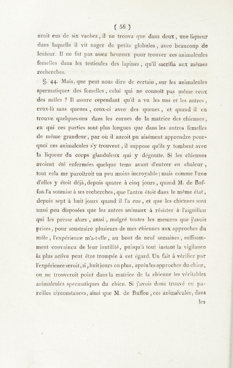 avoit eus de six vaches , il ne trouva que dans deux , une liqueur dans laquelle il vit nager de petits globules , avec beaucoup de lenteur. Il ne fut pas assez heureux pour trouver ces animalcules femelles dans les testicules des lapines , qu’il sacrifia aux mêmes recherches. §. 44. Mais, que peut nous dire de certain , sur les animalcules spermatiques des femelles , celui qui ne connoît pas même ceux des mâles ? Il assure cependant quil a vu les uns et les autres , ceux-là sans queues , ceux-ci avec des queues , et quand il en trouve quelques-uns dans les cornes de la matrice des chiennes , en qui ces parties sont plus longues que dans les autres femelles de même grandeur, par où il auroit pu aisément apprendre pour- quoi ces animalcules s’y trouvent , il suppose qivils y tombent avec la liqueur du corps glanduleux qui y dégoutte. Si les chiennes avoient été enfermées quelque tems avant d’entrer en chaleur , tout cela me paroitroit un peu moins incroyable ; mais comme l’une d’elles y étoit déjà,depuis quatre à cinq jours, quand M. de Buf- fon fa soumise à ses recherches, que l’autre étoit dans le même état, depuis sept à huit jours quand il l’a eue , et que les chiennes sont aussi peu disposées que les autres animaux à résister à l'aiguillon qui les presse alors , aussi , mcilgré toutes les mesures que j'avois prises, pour soustraire plusieurs de mes chiennes aux approches du mâle , l’expérience m’a-feîle , au bout de neuf semaines , suffisam- ment convaincu de leur inutilité, puisqu’à tout instant la vigilance ia plus active peut être trompée à cet égard. Un fait à vérifier par l’expérience seroit, si, huit jours ou plus, après les approches du chien, on ne trouveroit point dans la matrice de la chienne les véritables animalcules spermatiques du chien. Si j’avois donc trouvé en pa- reilles circonstances, ainsi que M. de Buffon,ces animalcules, dans les \