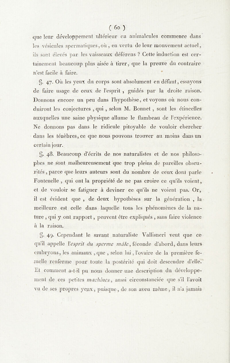 que leur développement ultérieur en animalcules commence dans les vésicules spermatiques,où , en vertu de leur mouvement actuel, ils sont élevés par les vaisseaux déférons ? Cette induction est cer- tainement beaucoup plus aisée à tirer, que la preuve du contraire * n’est facile à faire. §. 47. Où les yeux du corps sont absolument en défaut, essayons de faire usage de ceux de l’esprit , guidés par la droite raison. Donnons encore un peu dans l’hypothèse, et voyons où nous con- duiront les conjectures , qui , selon M. Bonnet , sont les étincelles auxquelles une saine physique allume le flambeau de l’expérience. Ne donnons pas dans le ridicule pitoyable de vouloir chercher dans les ténèbres, ce que nous pouvons trouver au moins dans un certain jour. §. 48. Beaucoup d’écrits de nos naturalistes et de nos philoso- phes ne sont malheureusement que trop pleins de pareilles obscu- rités , parce que leurs auteurs sont du nombre de ceux dont parle Fontenelle , qui ont la propriété de ne pas croire ce qu’ils voient, et de vouloir se fatiguer à deviner ce qu’ils ne voient pas. Or, il est évident que , de deux hypothèses sur la génération , la meilleure est celle dans laquelle tous les phénomènes de la na- ture , qui y ont rapport, peuvent être expliqués , sans faire violence à la raison. §. 49. Cependant le savant naturaliste Vallisneri veut que ce qu’il appelle Y esprit du sperme mâle ^ féconde d’abord, dans leurs embryons, les animaux , que , selon lui, l’ovaire de la première fe- melle renferme pour toute la postérité qui doit descendre d’elle. Et comment a-t-il pu nous donner une description du développe- ment de ces petites machines, aussi circonstanciée que s’il l’avoit vu de ses propres yeux, puisque, de son aveu même, il n’a jamais