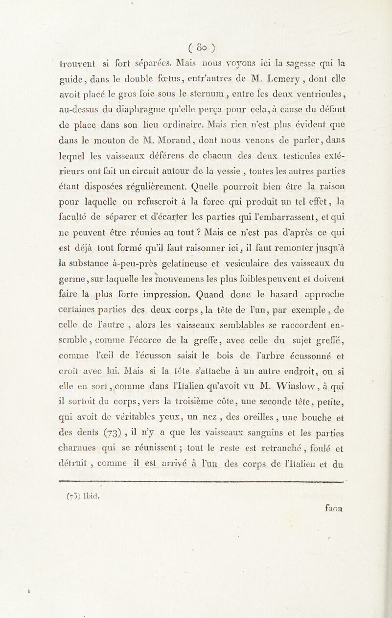 trouvent si Fort séparées. Mais nous vcj’ons ici îa sagesse qui îa guide? dans le double Fœtus, entr’autres de M. Lemery , dont elle avoit placé le gros Foie sous le sternum , entre les deux ventricules, au-dessus du diaphragme quelle perça pour cela, à cause du défaut de place dans son lieu ordinaire. Mais rien n est plus évident que dans le mouton de M. Morand, dont nous venons de parier, dans lequel les vaisseaux déférens de chacun des deux testicules exté- rieurs ont Fait un circuit autour de la vessie , toutes les autres parties étant disposées régulièrement. Quelle pourroit bien être la raison pour laquelle on refuseroit à la force qui produit un tel etFet, la faculté de séparer et d’écarter les parties qui l’embarrassent, et qui ne peuvent être réunies au tout ? Mais ce n’est pas d’après ce qui est déjà tout formé qu’il faut raisonner ici ^ il Faut remonter jusqu’à « la substance à-peu-près gélatineuse et vésiculaire des vaisseaux du germe,sur laquelle les raouvemens les plus foiblespeuvent et doivent faire la plus Forte impression. Quand donc le hasard approche certaines parties des deux corps, la tête de l’un, par exemple, de celle de l’autre , alors les vaisseaux semblables se raccordent en- semble , comme l’écorce de la grelfe, avec celle du sujet greffé, comme l’œil de l’écusson saisit le bois de l’arbre écussonné et croit avec lui. Mais si la tête s’attache à un autre endroit, ou si elle en sort, comme dans l’Italien qu’avoit vu M. Winslow, à qui il sortoit du corps, vers la troisième côte, une seconde tête, petite, qui avoit de véritables yeux, un nez , des oreilles, une bouche et des dents (73) , il n’y a que les vaisseaux sanguins et les parties charnues qui se réunissent ; tout le reste est retranché , foulé et détruit , comme il est arrivé à l’uu des corps de lltalien et du (75) Ibicu faon t