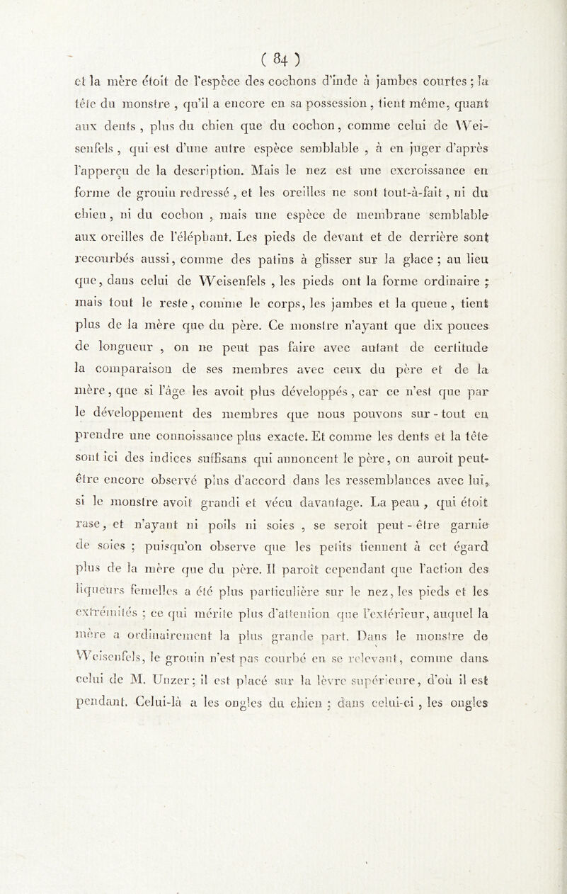 ( 34 ) ci la mère efoît de l'espèce des cochons d'Inde à jambes courtes ; la tète du monstre , qu’il a encore en sa possession, tient meme, quant aux dents, plus du chien que du cochon, comme celui de Wei- senfels , qui est d’une autre espèce semblable , à en juger d’après l'apperçu de la description. Meus le nez est une excroissance en forme de grouin redressé , et les oreilles ne sont tout-à-fait, ni du chien , ni du cochon , mais une espèce de membrane semblable aux oreilles de l’éléphant. Les pieds de devant et de derrière sont recourbés aussi, comme des patins à glisser sur la glace; au lieu que, dans celui de Weisenfels , les pieds ont la forme ordinaire : mais tout le reste, comme le corps, les jambes et la queue, tient plus de la mère que du père. Ce monstre n’ayant que dix pouces de longueur , on ne peut pas faire avec autant de certitude la comparaison de ses membres avec ceux du père et de la mère, que si l’âge les avoit plus développés , car ce n’est que par le développement des membres que nous pouvons sur - tout en prendre une connoissance plus exacte. Et comme les dents et la tète sont ici des indices suffisans qui annoncent le père, on auroit peut- être encore observé plus d’accord dans les ressemblances avec lui, si le monstre avoit grandi et vécu davantage. La peau , qui étoit rase, et n’ayant ni poils ni soies , se seroit peut-être garnie de soi es ; puisqu’on observe que les petits tiennent à cet égard plus de la mère que du père. Il paroît cependant que faction des liqueurs femelles a été plus particulière sur le nez, les pieds et les extrémités ; ce qui mérite plus d’attention que l’extérieur, auquel la mère a ordinairement la plus grande part. Dans le monstre de \ Weisenfels, le grouin n’est pas courbé en se relevant, comme dans celui de M. Unzer; il est placé sur la lèvre supérieure, d’où il est pendant. Celui-là a les ongles du chien ; clans celui-ci , les ongles