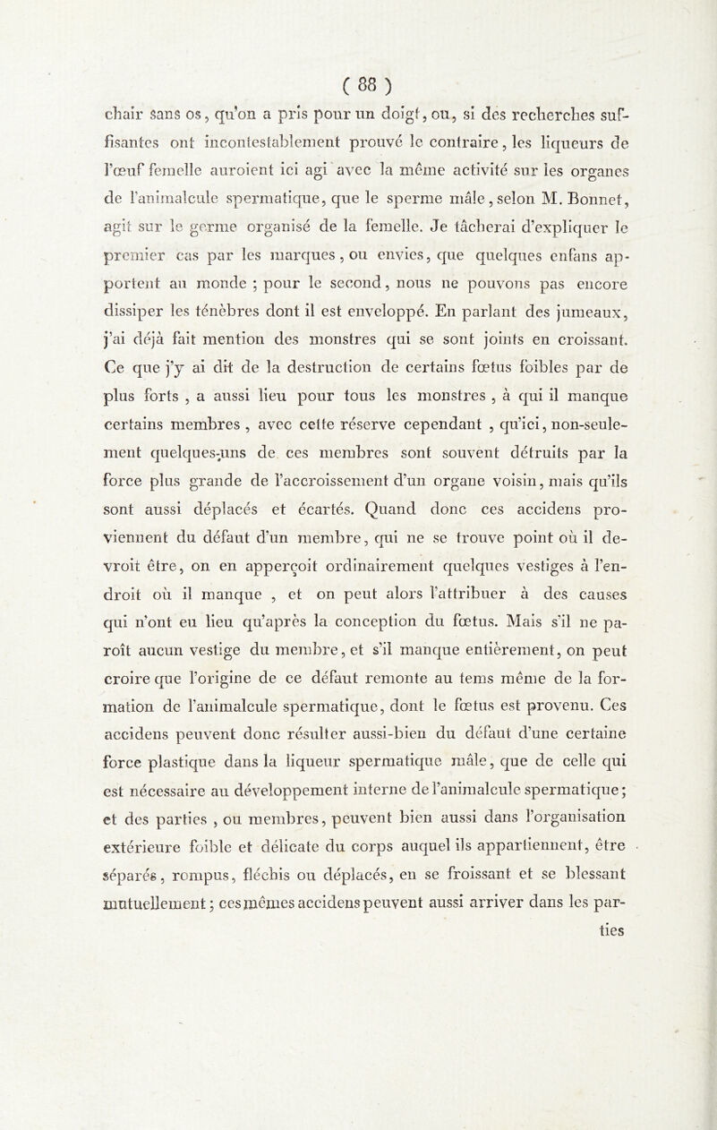 chair sans os, qu’on a pris pour un doigt, ou, si des recherches suf- fisantes ont incontestablement prouvé le contraire, les liqueurs de 1’œuf femelle auroient ici agi avec la même activité sur ies organes de Fanimalcule spermatique, que le sperme mâle,selon M. Bonnet, agit sur le germe organisé de la femelle. Je tâcherai d’expliquer le premier cas par les marques , ou envies, que quelques enfans ap- portent au monde ; pour le second, nous ne pouvons pas encore dissiper les ténèbres dont il est enveloppé. En parlant des jumeaux, j’ai déjà fait mention des monstres qui se sont joints en croissant. Ce que j’y ai dit de la destruction de certains fœtus foibles par de plus forts , a aussi lieu pour tous les monstres , à qui il manque certains membres , avec cette réserve cependant , qu’ici, non-seule- ment quelques-uns de ces membres sont souvent détruits par la force plus grande de l’accroissement d’un organe voisin, mais qu’ils sont aussi déplacés et écartés. Quand donc ces accidens pro- viennent du défaut d'un membre, qui ne se trouve point où il de- vroit être, on en apperçoit ordinairement quelques vestiges à l’en- droit où il manque , et on peut alors l’attribuer à des causes qui n’ont eu lieu qu’après la conception du fœtus. Mais s'il ne pa- roît aucun vestige du membre, et s’il manque entièrement, on peut croire que l’origine de ce défaut remonte au tems même de la for- mation de fanimalcule spermatique, dont le fœtus est provenu. Ces accidens peuvent donc résulter aussi-bien du défaut d’une certaine force plastique dans la liqueur spermatique mâle, que de celle qui est nécessaire au développement interne de l’animalcule spermatique ; et des parties , ou membres, peuvent bien aussi dans l’organisation extérieure foible et délicate du corps auquel ils appartiennent, être séparés, rompus, fléchis ou déplacés, en se froissant et se blessant mutuellement; ces mêmes accidens peuvent aussi arriver dans les par- ties