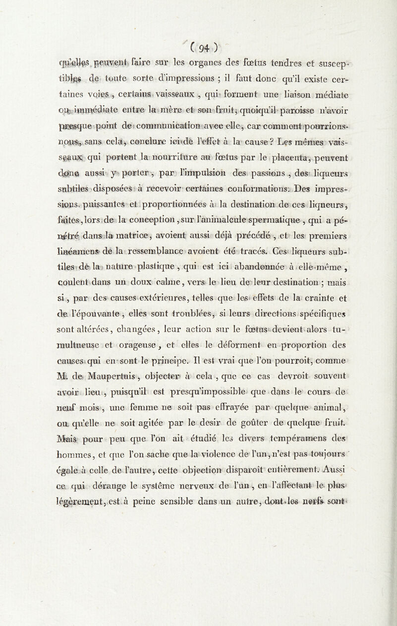 qu^Jgs peuvent faire sur les organes des fœtus tendres et suscep- tibles de toute sorte d’impressions ; il faut donc qu’il existe cer- taines voies , certains vaisseaux , qui forment une liaison médiate o% immédiate entre la mère et son fruits quoiqu’il paroisse n’avoir presque point de communication avec elle , car comment pourrions- nous,, sans cela, conclure ici?de l’effet à la cause ? Les mêmes vais- seaux qui portent la nourriture au fœtus par le placenta, peuvent donc aussi y porter , par l’impulsion des passions , des liqueurs subtiles disposées à recevoir certaines conformations. Des impres- sions, puissantes et proportionnées à la destination de ces liqueurs, faites,lors de la conception,sur l’animalcule spermatique , qui a pé- nétré dans la matrice, avoient aussi déjà précédé , .et les premiers line amen S' de la ressemblance avoient été tracés. Ces liqueurs sub- tiles dèda nature plastique , qui est ici abandonnée à elle-même, coulent dans un doux calme, vers le lieu de leur destination ; mais si, par des causes extérieures, telles que les effets de la crainte et de l’épouvante , elles sont troublées, si leurs directions spécifiques sont altérées, changées, leur action sur le fœtus devient alors tu- multueuse et orageuse, et elles le déforment en proportion des causes qui en sont le principe. Il est vrai que l’on pourroit, comme M. de Maupertuis , objecter à cela , que ce cas devroit souvent avoir lieu , puisqu’il est presqu’impossible que dans le cours de neuf mois , une femme ne soit pas effrayée par quelque animal, ou qu’elle ne soit agitée par le désir de goûter de quelque fruit. Mais pour peu que Ton ait étudié les divers tempéramens des hommes, et que l’on sache que la violence de l’un,n’est pas toujours égale à celle de l’autre, cette objection disparoît entièrement. Aussi ce qui dérange le système nerveux de l’un , en l’affectant le plus légèrement, est à peine sensible dans un autre, dont des nerfs sont*