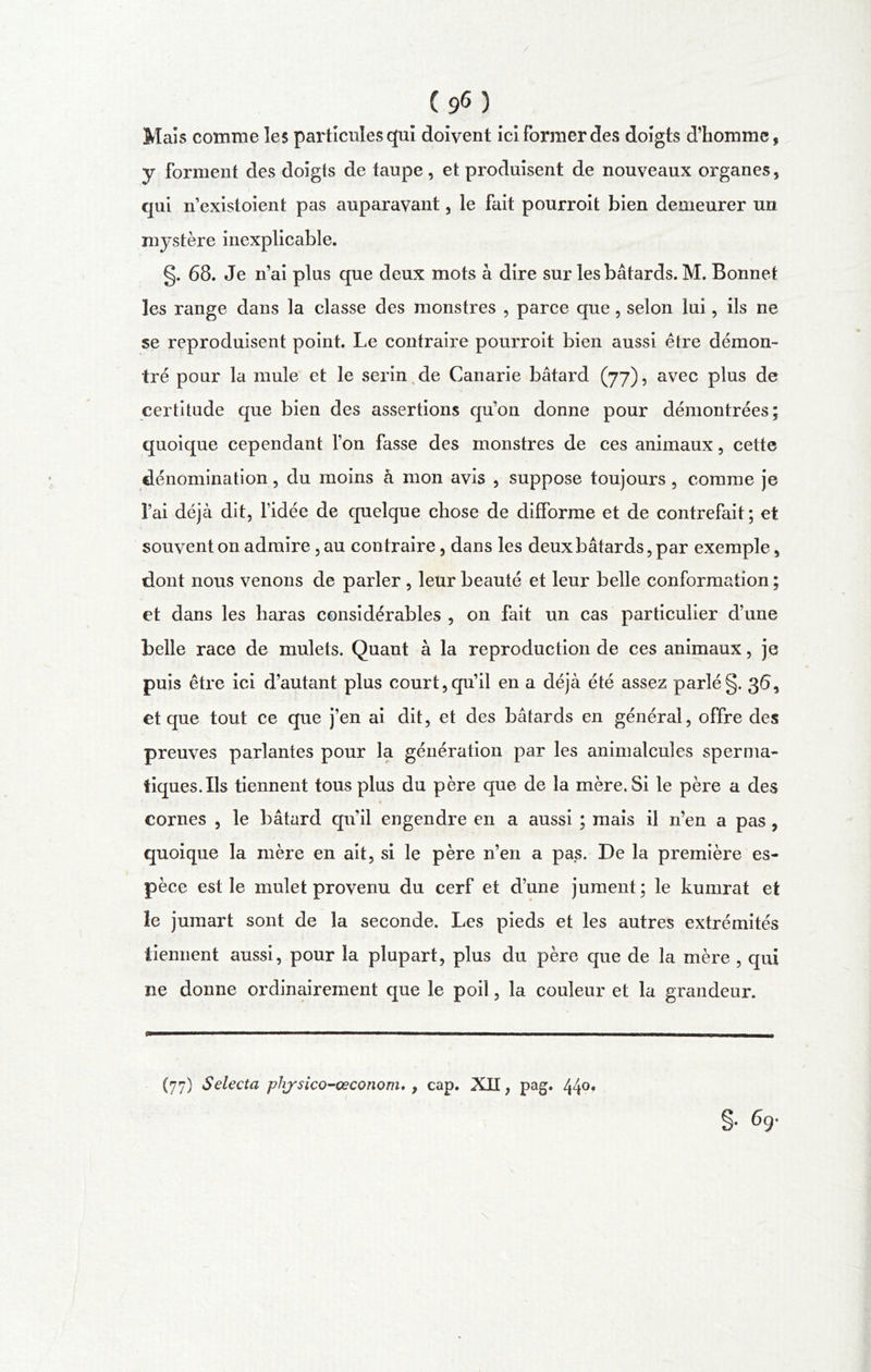 / (96) Mais comme les particules qui doivent ici former des doigts d’homme, y forment des doigts de taupe, et produisent de nouveaux organes, qui n’existoient pas auparavant, le fait pourroit bien demeurer un mystère inexplicable. §. 68. Je n’ai plus que deux mots à dire sur les bâtards. M. Bonnet les range dans la classe des monstres , parce que , selon lui, ils ne se reproduisent point. Le contraire pourroit bien aussi être démon- tré pour la mule et le serin de Canarie bâtard (77), avec plus de certitude que bien des assertions qu’on donne pour démontrées; quoique cependant l’on fasse des monstres de ces animaux, cette dénomination, du moins à mon avis , suppose toujours , comme je l’ai déjà dit, l’idée de quelque chose de difforme et de contrefait; et souvent on admire, au contraire, dans les deux bâtards, par exemple, dont nous venons de parler , leur beauté et leur belle conformation ; et dans les haras considérables , on fait un cas particulier d’une belle race de mulets. Quant à la reproduction de ces animaux, je puis être ici d’autant plus court,qu’il en a déjà été assez parlé §. 36, et que tout ce que j’en ai dit, et des bâtards en général, offre des preuves parlantes pour la génération par les animalcules sperma- tiques. Ils tiennent tous plus du père que de la mère. Si le père a des cornes , le bâtard qu’il engendre en a aussi ; mais il n’en a pas , quoique la mère en ait, si le père n’en a pas. De la première es- pèce est le mulet provenu du cerf et d’une jument; le kumrat et le jumart sont de la seconde. Les pieds et les autres extrémités tiennent aussi, pour la plupart, plus du père que de la mère , qui ne donne ordinairement que le poil, la couleur et la grandeur. (77) Selecta phjrsico-œconom,, cap. XII, pag. 44°* §• 69'