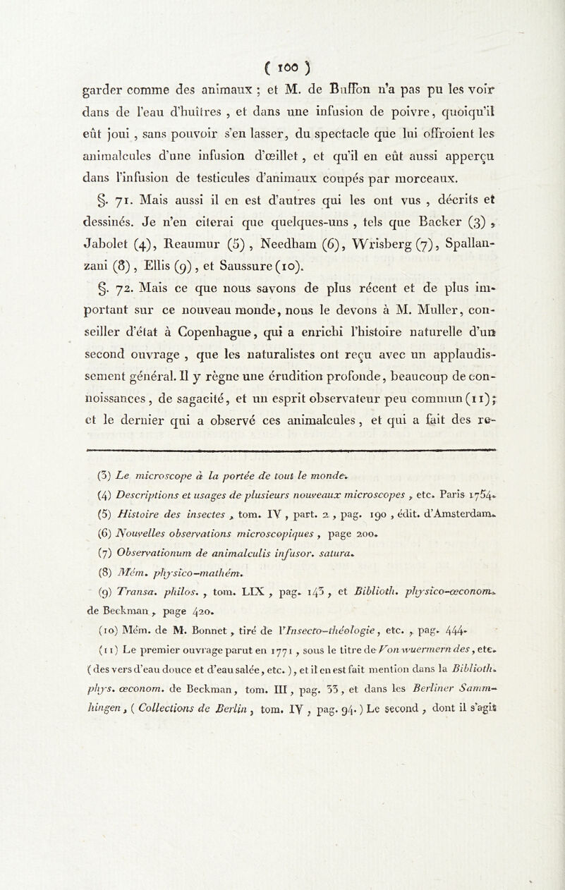 garder comme des animaux ; et M. de BufFon n’a pas pu les voir dans de l’eau d’huîtres , et dans une infusion de poivre, quoiqu’il eût joui , sans pouvoir s’en lasser, du spectacle que lui ofïroient les animalcules d’une infusion d’œillet , et qu’il en eût aussi apperçu dans l’infusion de testicules d’animaux coupés par morceaux. §. 71. Mais aussi il en est d’autres qui les ont vus , décrits et dessinés. Je n’en citerai que quelques-uns , tels que Backer (3) * Jabolet (4), Reaumur (5), Needham (6), Wrisberg(7), Spallan- zani (8) , Ellis (9) , et Saussure (10). §. 72. Mais ce que nous savons de plus récent et de plus im- portant sur ce nouveau monde, nous le devons à M. Muller, con- seiller d’état à Copenhague, qui a enrichi l’histoire naturelle d’urï second ouvrage , que les naturalistes ont reçu avec un applaudis- sement général. Il y règne une érudition profonde, beaucoup de con- noissances , de sagacité, et un esprit observateur peu commun (11)7 et le dernier qui a observé ces animalcules , et qui a fait des re- (3) Le microscope à la portée de tout le mondev (4) Descriptions et usages de plusieurs nouveaux microscopes , etc. Paris 17Û4- (5) Histoire des insectes tom. IY , part. 2., pag. 190 , édit. d’Amsterdam* (6) Nouvelles observations microscopiques , page 200. (7) Observationum de animalculis infusor. satura* (8) Mém„ physico -math ém. (9) Transa. philos. , tom. LIX , pag. i/p y et Biblioth. physïco-œconorru de Beckman r page 42°* (10) Mém. de M. Bonnet, tiré de Vlnsecto-théologie, etc. r pag. 444* (11) Le premier ouvrage parut en 1771 , sous le titre de Von wuermern des, etc* (des vers d’eau douce et d’eau salée, etc. ), et il en est fait mention dans la Biblioth« phys. œconom. de Beckman, tom. III, pag. 33, et dans les Berliner Samm- hingen, ( Collections de Berlin , tom, IY , pag. 94. ) Le second , dont il s’agi%