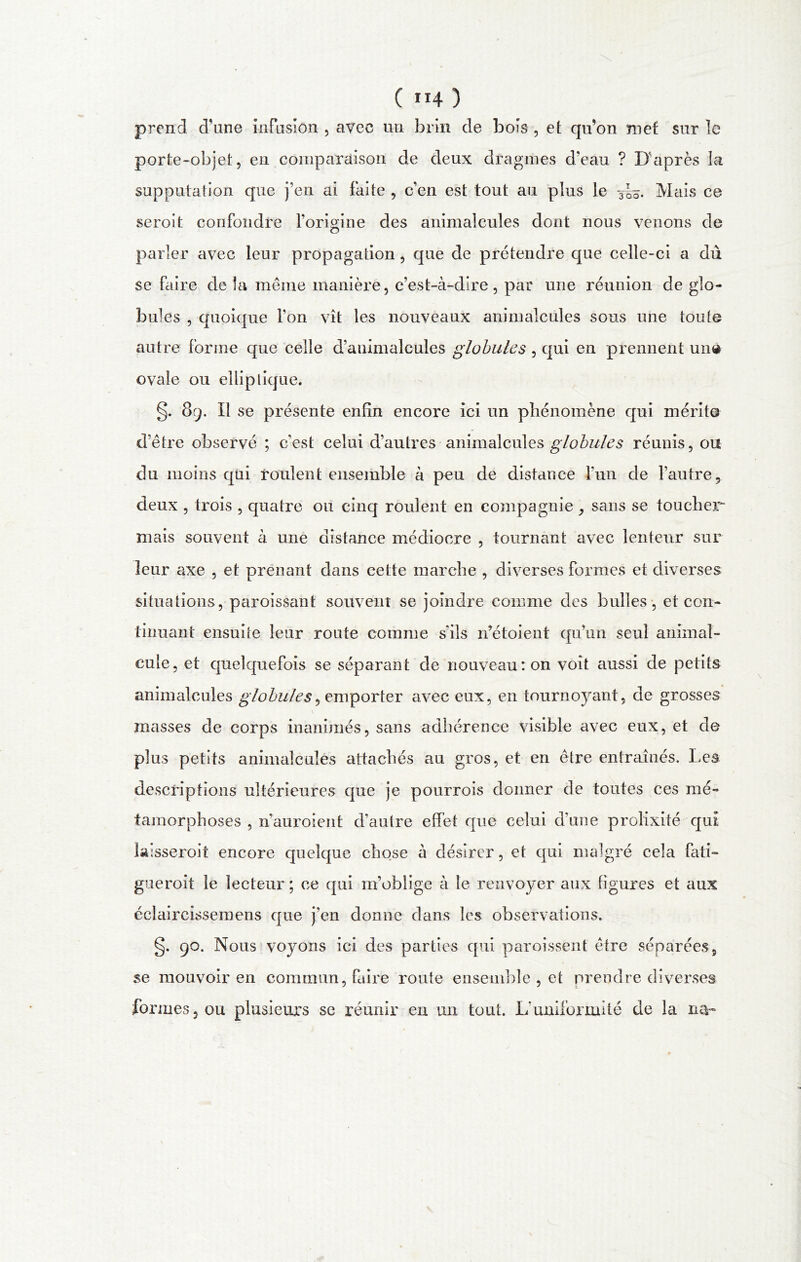 ( ”4 ) prend d’une infusion , avec un brin de bois , et qu’on met sur le porte-objet, en comparaison de deux dragmes d'eau ? D'après la supputation que j’en ai faite , c’en est tout au plus le -3|h. Mais ce seroit confondre l’origine des animalcules dont nous venons de parler avec leur propagation, que de prétendre que celle-ci a dû se faire de la même manière, c’est-à-dire, par une réunion de glo- bules , quoique l’on vît les nouveaux animalcules sous une toute autre forme que celle d’animalcules globules , qui en prennent une ovale ou elliptique. §. 89. Il se présente enfin encore ici un phénomène qui mérite d’être observé ; c’est celui d’autres animalcules globules réunis, ou du moins qui roulent ensemble à peu de distance l’un de l’autre, deux , trois , quatre ou cinq roulent en compagnie, sans se toucher* mais souvent à une distance médiocre , tournant avec lenteur sur leur axe , et prenant dans cette marche , diverses formes et diverses situations, paroissant souvent se joindre comme des bulles , et con- tinuant ensuite leur route comme sils rfétoient qu’un seul animal- cule, et quelquefois se séparant de nouveau: on voit aussi de petits animalcules globules^ emporter avec eux, en tournoyant, de grosses masses de corps inanimés, sans adhérence visible avec eux, et de plus petits animalcules attachés au gros, et en être entraînés. Les descriptions ultérieures que je pourrois donner de toutes ces mé- tamorphoses , n’auroient d’autre effet que celui d’une prolixité qui lalsseroit encore quelque chose à désirer, et qui malgré cela fati- gue roit le lecteur ; ce qui m’oblige à le renvoyer aux figures et aux éclaircissemens que j’en donne dans les observations. g. 90. Nous voyons ici des parties qui paroissent être séparées, se mouvoir en commun, faire route ensemble , et prendre diverses formes, ou plusieurs se réunir en un tout. L'uniformité de la