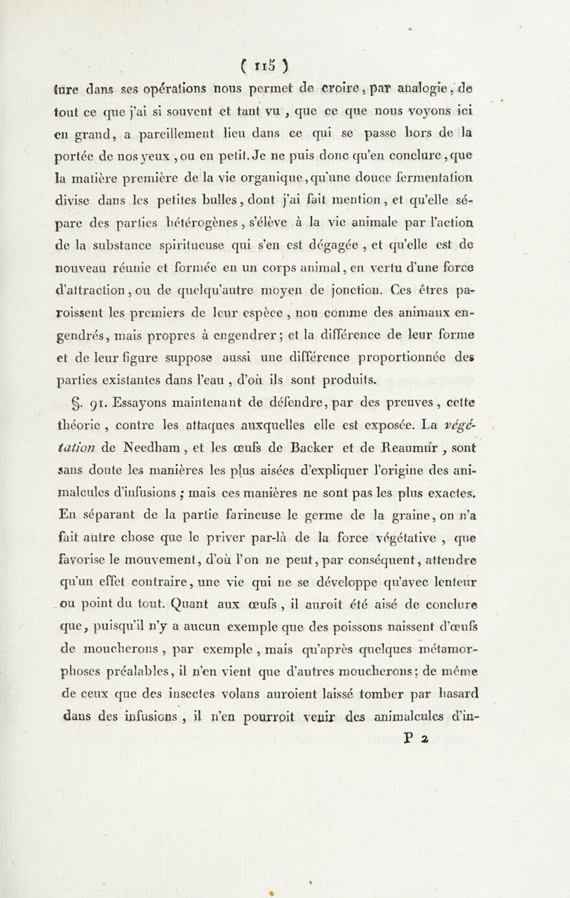 ( ri5 ) tare dans ses opérations nous permet de croire, par analogie, de tout ce que j’ai si souvent et tant vu , que ce que nous voyons ici en grand, a pareillement lieu dans ce qui se passe hors de la portée de nos yeux ,ou en petit. Je ne puis donc qu’en conclure ,que la matière première de la vie organique, quune douce fermentation divise dans les petites bulles, dont j’ai fait mention, et qu’elle sé- pare des parties hétérogènes , s’élève à la vie animale par l’action de la substance spiritueuse qui s’en est dégagée , et qu’elle est de nouveau réunie et formée en un corps animal, en vertu d’une force d’attraction, ou de queîqu’autre moyen de jonction. Ces êtres pa- roissent les premiers de leur espèce , non comme des animaux en- gendrés, niais propres à engendrer; et la différence de leur forme et de leur figure suppose aussi une différence proportionnée des parties existantes dans l’eau , d’où ils sont produits. §. 91. Essayons maintenant de défendre, par des preuves, cette théorie , contre les attaques auxquelles elle est exposée. La végé- tation de Needham , et les œufs de Backer et de Reaumùr , sont sans doute les manières les plus aisées d’expliquer l’origine des ani- malcules d’infusions ,* mais ces manières ne sont pas les plus exactes. En séparant de la partie farineuse le germe de la graine, on n’a fait autre chose que le priver par-là de la force végétative , que favorise le mouvement, d’où l’on ne peut, par conséquent, attendre qu’un effet contraire, une vie qui ne se développe qu’avec lenteur ou point du tout. Quant aux œufs , il auroit été aisé de conclure que j puisqu’il n’y a aucun exemple que des poissons naissent d’œufs de moucherons , par exemple , mais qu’après quelques métamor- phoses préalables, il n’en vient que d’autres moucherons; de même de ceux que des insectes volans auroient laissé tomber par hasard dans des infusions , il n’en pourroit venir des animalcules d’in- P 2 %